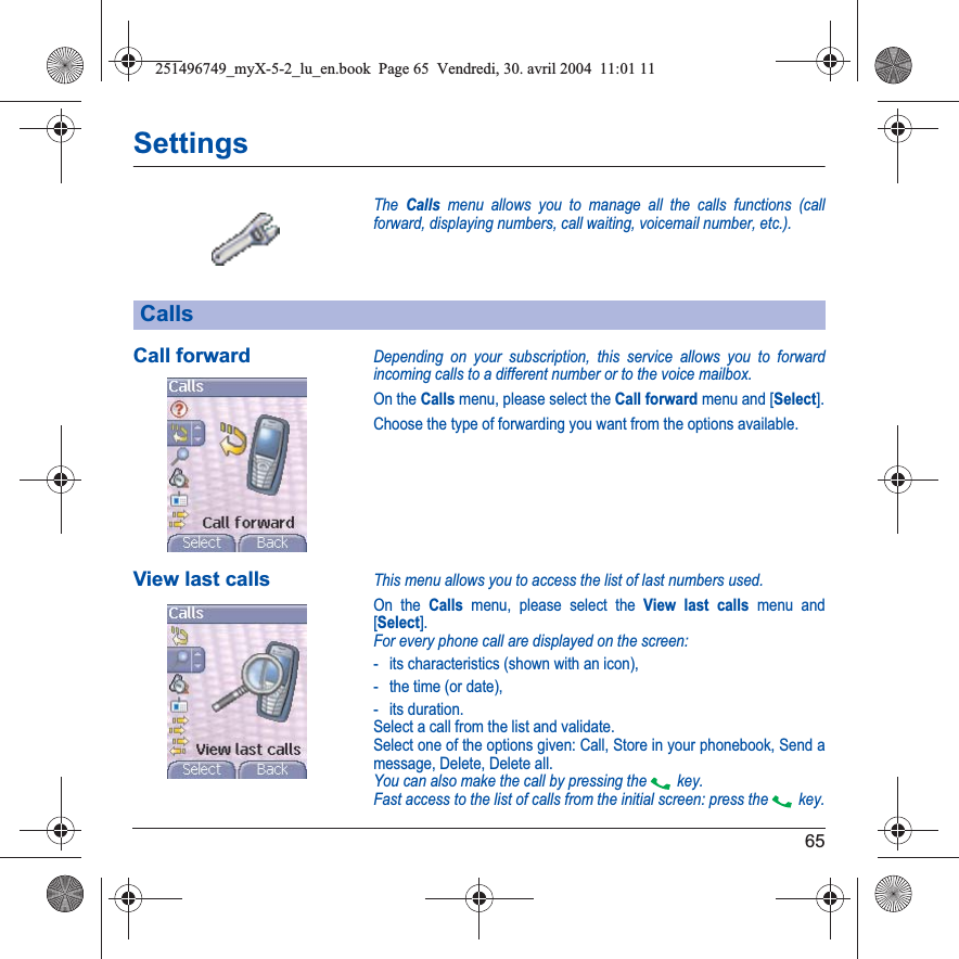 65SettingsThe Calls menu allows you to manage all the calls functions (call forward, displaying numbers, call waiting, voicemail number, etc.).Call forwardDepending on your subscription, this service allows you to forward incoming calls to a different number or to the voice mailbox.On the Calls menu, please select the Call forward menu and [Select].Choose the type of forwarding you want from the options available.View last callsThis menu allows you to access the list of last numbers used.On the Calls menu, please select the View last calls menu and [Select].For every phone call are displayed on the screen:- its characteristics (shown with an icon),- the time (or date),- its duration.Select a call from the list and validate.Select one of the options given: Call, Store in your phonebook, Send a message, Delete, Delete all.You can also make the call by pressing the  key.Fast access to the list of calls from the initial screen: press the  key.Calls251496749_myX-5-2_lu_en.book  Page 65  Vendredi, 30. avril 2004  11:01 11