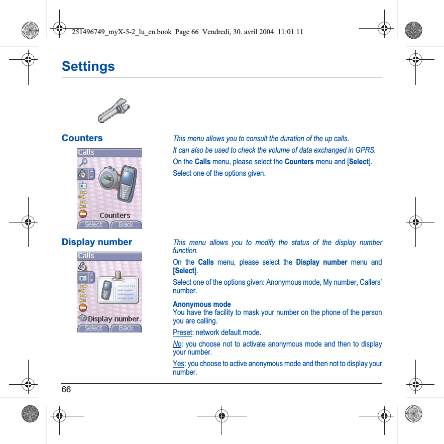 66SettingsCountersThis menu allows you to consult the duration of the up calls.It can also be used to check the volume of data exchanged in GPRS.On the Calls menu, please select the Counters menu and [Select].Select one of the options given.Display numberThis menu allows you to modify the status of the display number function.On the Calls menu, please select the Display number menu and [Select].Select one of the options given: Anonymous mode, My number, Callers’ number.Anonymous modeYou have the facility to mask your number on the phone of the person you are calling.Preset: network default mode.No: you choose not to activate anonymous mode and then to display your number.Yes: you choose to active anonymous mode and then not to display your number.251496749_myX-5-2_lu_en.book  Page 66  Vendredi, 30. avril 2004  11:01 11