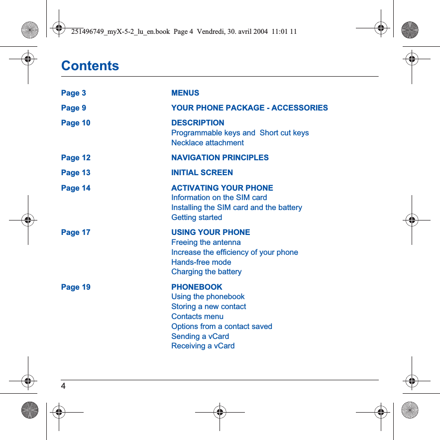 4ContentsPage 3 MENUSPage 9 YOUR PHONE PACKAGE - ACCESSORIESPage 10 DESCRIPTIONProgrammable keys and  Short cut keysNecklace attachmentPage 12 NAVIGATION PRINCIPLESPage 13 INITIAL SCREENPage 14 ACTIVATING YOUR PHONEInformation on the SIM cardInstalling the SIM card and the batteryGetting startedPage 17 USING YOUR PHONEFreeing the antennaIncrease the efficiency of your phoneHands-free modeCharging the batteryPage 19 PHONEBOOKUsing the phonebookStoring a new contactContacts menuOptions from a contact savedSending a vCardReceiving a vCard251496749_myX-5-2_lu_en.book  Page 4  Vendredi, 30. avril 2004  11:01 11