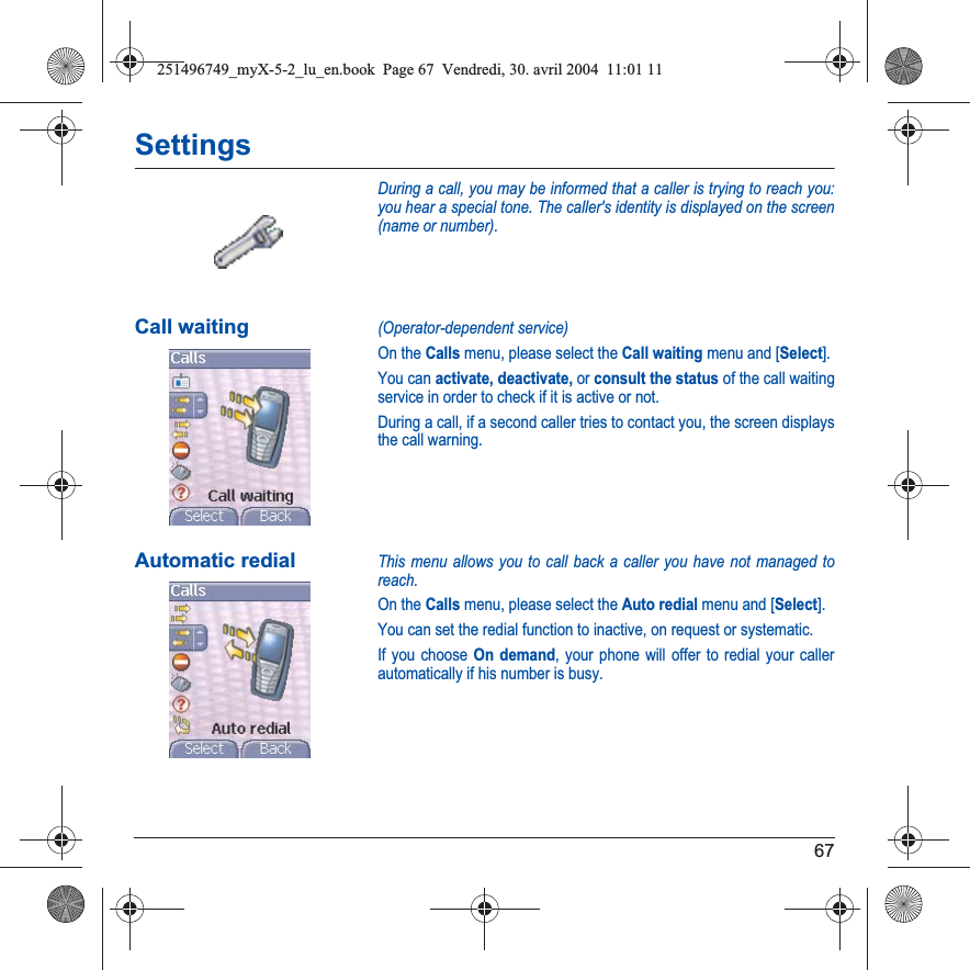 67SettingsDuring a call, you may be informed that a caller is trying to reach you: you hear a special tone. The caller&apos;s identity is displayed on the screen (name or number).Call waiting(Operator-dependent service) On the Calls menu, please select the Call waiting menu and [Select].You can activate, deactivate, or consult the status of the call waiting service in order to check if it is active or not. During a call, if a second caller tries to contact you, the screen displays the call warning. Automatic redialThis menu allows you to call back a caller you have not managed to reach.On the Calls menu, please select the Auto redial menu and [Select].You can set the redial function to inactive, on request or systematic.If you choose On demand, your phone will offer to redial your caller automatically if his number is busy.251496749_myX-5-2_lu_en.book  Page 67  Vendredi, 30. avril 2004  11:01 11