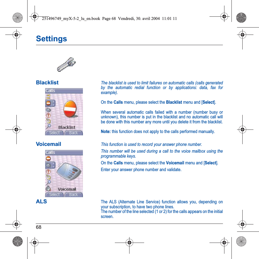 68SettingsBlacklistThe blacklist is used to limit failures on automatic calls (calls generated by the automatic redial function or by applications: data, fax for example).On the Calls menu, please select the Blacklist menu and [Select].When several automatic calls failed with a number (number busy or unknown), this number is put in the blacklist and no automatic call will be done with this number any more until you delete it from the blacklist.Note: this function does not apply to the calls performed manually.VoicemailThis function is used to record your answer phone number.This number will be used during a call to the voice mailbox using the programmable keys.On the Calls menu, please select the Voicemail menu and [Select].Enter your answer phone number and validate.ALSThe ALS (Alternate Line Service) function allows you, depending on your subscription, to have two phone lines.The number of the line selected (1 or 2) for the calls appears on the initial screen.251496749_myX-5-2_lu_en.book  Page 68  Vendredi, 30. avril 2004  11:01 11