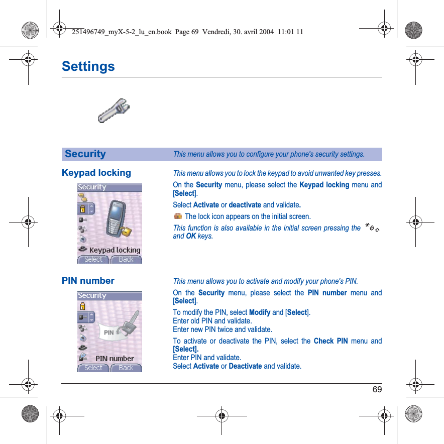 69SettingsKeypad lockingThis menu allows you to lock the keypad to avoid unwanted key presses.On the Security menu, please select the Keypad locking menu and [Select].Select Activate or deactivate and validate. The lock icon appears on the initial screen.This function is also available in the initial screen pressing the andOKkeys.PIN numberThis menu allows you to activate and modify your phone&apos;s PIN.On the Security menu, please select the PIN number menu and [Select].To modify the PIN, select Modify and [Select].Enter old PIN and validate.Enter new PIN twice and validate.To activate or deactivate the PIN, select the Check PIN menu and [Select].Enter PIN and validate. Select Activate or Deactivate and validate.SecurityThis menu allows you to configure your phone&apos;s security settings.251496749_myX-5-2_lu_en.book  Page 69  Vendredi, 30. avril 2004  11:01 11
