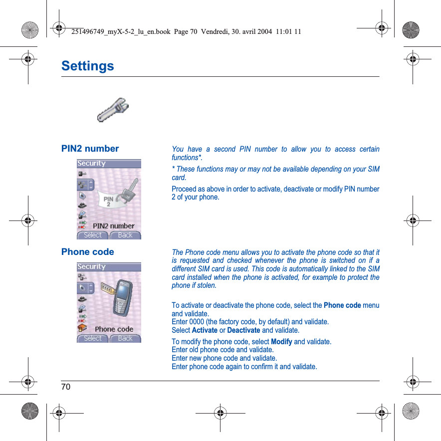 70SettingsPIN2 numberYou have a second PIN number to allow you to access certain functions*.* These functions may or may not be available depending on your SIM card.Proceed as above in order to activate, deactivate or modify PIN number 2 of your phone.Phone codeThe Phone code menu allows you to activate the phone code so that it is requested and checked whenever the phone is switched on if a different SIM card is used. This code is automatically linked to the SIM card installed when the phone is activated, for example to protect the phone if stolen.To activate or deactivate the phone code, select the Phone code menu and validate. Enter 0000 (the factory code, by default) and validate. Select Activate or Deactivate and validate.To modify the phone code, select Modify and validate.Enter old phone code and validate.Enter new phone code and validate.Enter phone code again to confirm it and validate.251496749_myX-5-2_lu_en.book  Page 70  Vendredi, 30. avril 2004  11:01 11