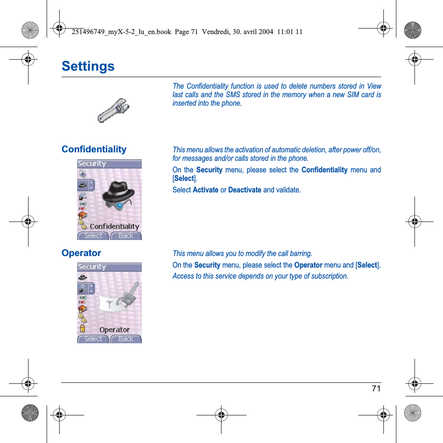 71SettingsThe Confidentiality function is used to delete numbers stored in View last calls and the SMS stored in the memory when a new SIM card is inserted into the phone.ConfidentialityThis menu allows the activation of automatic deletion, after power off/on, for messages and/or calls stored in the phone.On the Security menu, please select the Confidentiality menu and [Select].Select Activate or Deactivate and validate.OperatorThis menu allows you to modify the call barring.On the Security menu, please select the Operator menu and [Select].Access to this service depends on your type of subscription.251496749_myX-5-2_lu_en.book  Page 71  Vendredi, 30. avril 2004  11:01 11