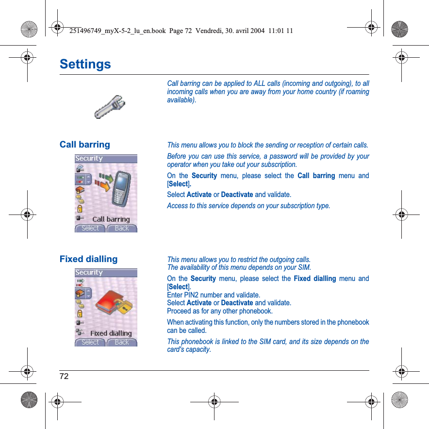 72SettingsCall barring can be applied to ALL calls (incoming and outgoing), to all incoming calls when you are away from your home country (if roaming available).Call barringThis menu allows you to block the sending or reception of certain calls.Before you can use this service, a password will be provided by your operator when you take out your subscription.On the Security menu, please select the Call barring menu and [Select].Select Activate or Deactivate and validate.Access to this service depends on your subscription type.Fixed diallingThis menu allows you to restrict the outgoing calls.The availability of this menu depends on your SIM.On the Security menu, please select the Fixed dialling menu and [Select].Enter PIN2 number and validate.Select Activate or Deactivate and validate.Proceed as for any other phonebook.When activating this function, only the numbers stored in the phonebook can be called.This phonebook is linked to the SIM card, and its size depends on the card&apos;s capacity.251496749_myX-5-2_lu_en.book  Page 72  Vendredi, 30. avril 2004  11:01 11
