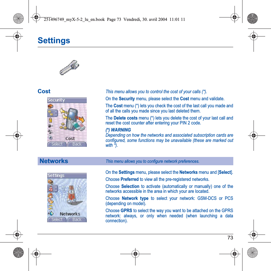 73SettingsCostThis menu allows you to control the cost of your calls (*).On the Security menu, please select the Cost menu and validate.The Cost menu (*) lets you check the cost of the last call you made and of all the calls you made since you last deleted them.The Delete costs menu (*) lets you delete the cost of your last call and reset the cost counter after entering your PIN 2 code.(*) WARNINGDepending on how the networks and associated subscription cards are configured, some functions may be unavailable (these are marked out with *).On the Settings menu, please select the Networks menu and [Select].Choose Preferred to view all the pre-registered networks.Choose Selection to activate (automatically or manually) one of the networks accessible in the area in which your are located.Choose Network type to select your network: GSM-DCS or PCS (depending on model).Choose GPRS to select the way you want to be attached on the GPRS network: always, or only when needed (when launching a data connection).NetworksThis menu allows you to configure network preferences.251496749_myX-5-2_lu_en.book  Page 73  Vendredi, 30. avril 2004  11:01 11