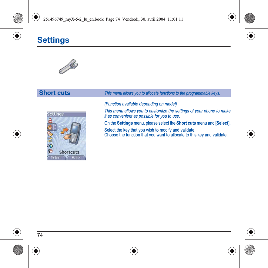 74Settings(Function available depending on model)This menu allows you to customize the settings of your phone to make it as convenient as possible for you to use.On the Settings menu, please select the Short cuts menu and [Select].Select the key that you wish to modify and validate.Choose the function that you want to allocate to this key and validate.Short cutsThis menu allows you to allocate functions to the programmable keys.251496749_myX-5-2_lu_en.book  Page 74  Vendredi, 30. avril 2004  11:01 11