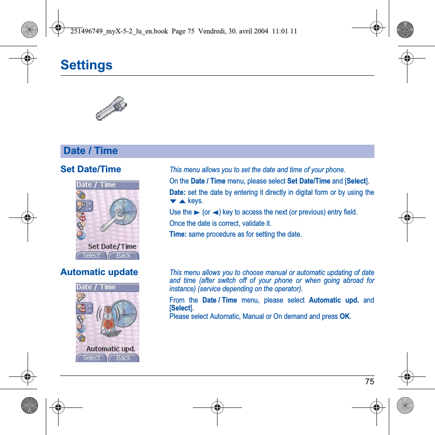 75SettingsSet Date/TimeThis menu allows you to set the date and time of your phone.On the Date / Time menu, please select Set Date/Time and [Select].Date: set the date by entering it directly in digital form or by using the TSkeys.Use the X (or W) key to access the next (or previous) entry field.Once the date is correct, validate it.Time: same procedure as for setting the date. Automatic updateThis menu allows you to choose manual or automatic updating of date and time (after switch off of your phone or when going abroad for instance) (service depending on the operator).From the Date / Time menu, please select Automatic upd. and [Select].Please select Automatic, Manual or On demand and press OK.Date / Time251496749_myX-5-2_lu_en.book  Page 75  Vendredi, 30. avril 2004  11:01 11