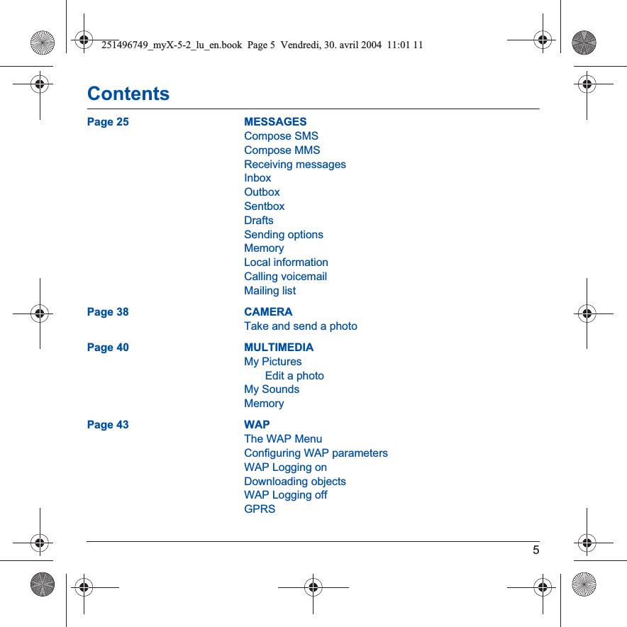 5ContentsPage 25 MESSAGESCompose SMSCompose MMSReceiving messagesInboxOutboxSentboxDraftsSending optionsMemoryLocal informationCalling voicemailMailing listPage 38 CAMERATake and send a photoPage 40 MULTIMEDIAMy PicturesEdit a photoMy SoundsMemoryPage 43 WAPThe WAP MenuConfiguring WAP parametersWAP Logging onDownloading objectsWAP Logging offGPRS251496749_myX-5-2_lu_en.book  Page 5  Vendredi, 30. avril 2004  11:01 11