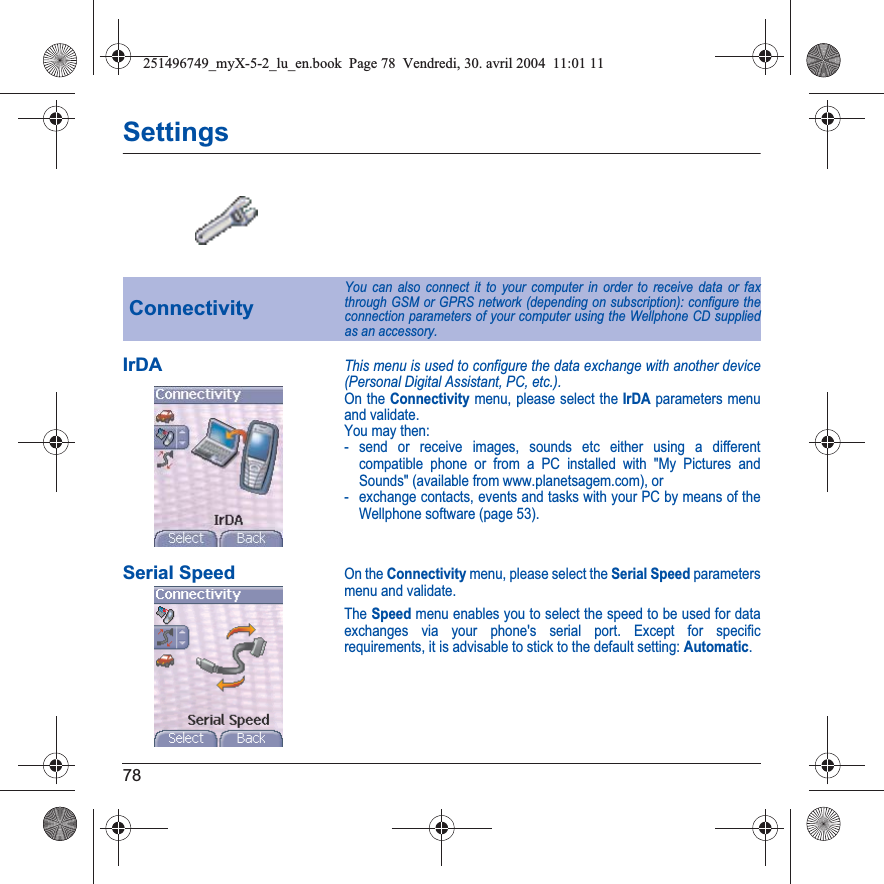 78SettingsIrDAThis menu is used to configure the data exchange with another device (Personal Digital Assistant, PC, etc.).On the Connectivity menu, please select the IrDA parameters menu and validate.You may then:- send or receive images, sounds etc either using a different compatible phone or from a PC installed with &quot;My Pictures and Sounds&quot; (available from www.planetsagem.com), or- exchange contacts, events and tasks with your PC by means of the Wellphone software (page 53).Serial SpeedOn the Connectivity menu, please select the Serial Speed parameters menu and validate.The Speed menu enables you to select the speed to be used for data exchanges via your phone&apos;s serial port. Except for specific requirements, it is advisable to stick to the default setting: Automatic.ConnectivityYou can also connect it to your computer in order to receive data or fax through GSM or GPRS network (depending on subscription): configure the connection parameters of your computer using the Wellphone CD supplied as an accessory.251496749_myX-5-2_lu_en.book  Page 78  Vendredi, 30. avril 2004  11:01 11