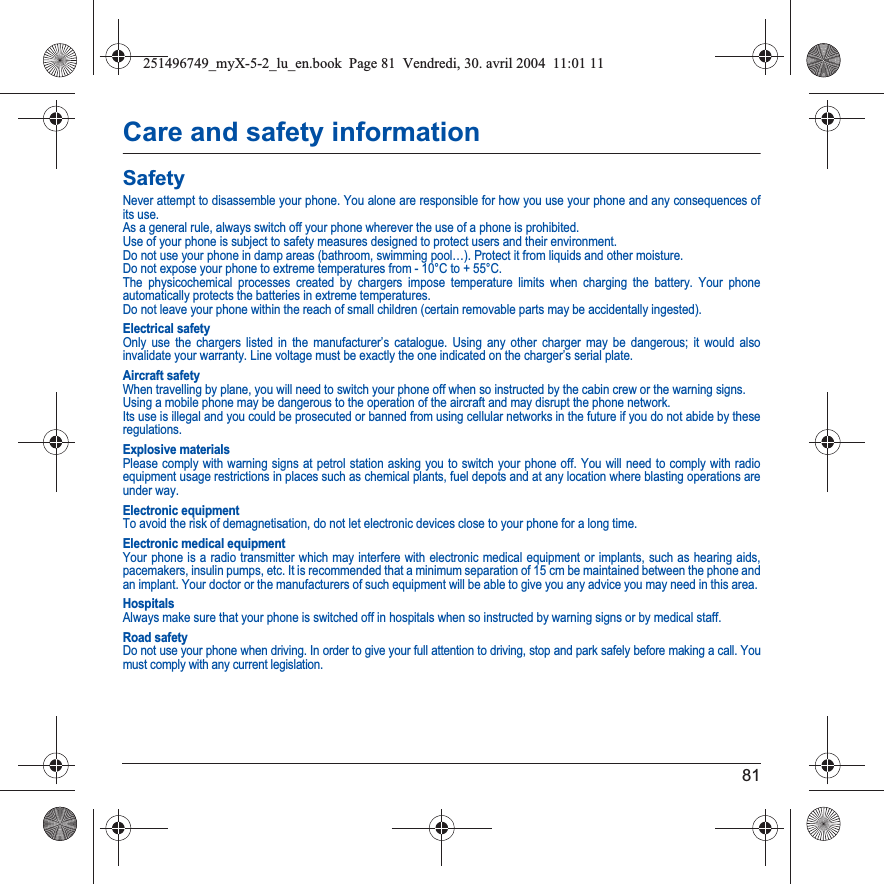 81Care and safety informationSafetyNever attempt to disassemble your phone. You alone are responsible for how you use your phone and any consequences of its use.As a general rule, always switch off your phone wherever the use of a phone is prohibited.Use of your phone is subject to safety measures designed to protect users and their environment.Do not use your phone in damp areas (bathroom, swimming pool…). Protect it from liquids and other moisture.Do not expose your phone to extreme temperatures from - 10°C to + 55°C.The physicochemical processes created by chargers impose temperature limits when charging the battery. Your phone automatically protects the batteries in extreme temperatures.Do not leave your phone within the reach of small children (certain removable parts may be accidentally ingested).Electrical safetyOnly use the chargers listed in the manufacturer’s catalogue. Using any other charger may be dangerous; it would also invalidate your warranty. Line voltage must be exactly the one indicated on the charger’s serial plate. Aircraft safetyWhen travelling by plane, you will need to switch your phone off when so instructed by the cabin crew or the warning signs.Using a mobile phone may be dangerous to the operation of the aircraft and may disrupt the phone network.Its use is illegal and you could be prosecuted or banned from using cellular networks in the future if you do not abide by theseregulations.Explosive materialsPlease comply with warning signs at petrol station asking you to switch your phone off. You will need to comply with radio equipment usage restrictions in places such as chemical plants, fuel depots and at any location where blasting operations are under way.Electronic equipmentTo avoid the risk of demagnetisation, do not let electronic devices close to your phone for a long time.Electronic medical equipmentYour phone is a radio transmitter which may interfere with electronic medical equipment or implants, such as hearing aids, pacemakers, insulin pumps, etc. It is recommended that a minimum separation of 15 cm be maintained between the phone and an implant. Your doctor or the manufacturers of such equipment will be able to give you any advice you may need in this area. HospitalsAlways make sure that your phone is switched off in hospitals when so instructed by warning signs or by medical staff. Road safetyDo not use your phone when driving. In order to give your full attention to driving, stop and park safely before making a call. You must comply with any current legislation.251496749_myX-5-2_lu_en.book  Page 81  Vendredi, 30. avril 2004  11:01 11