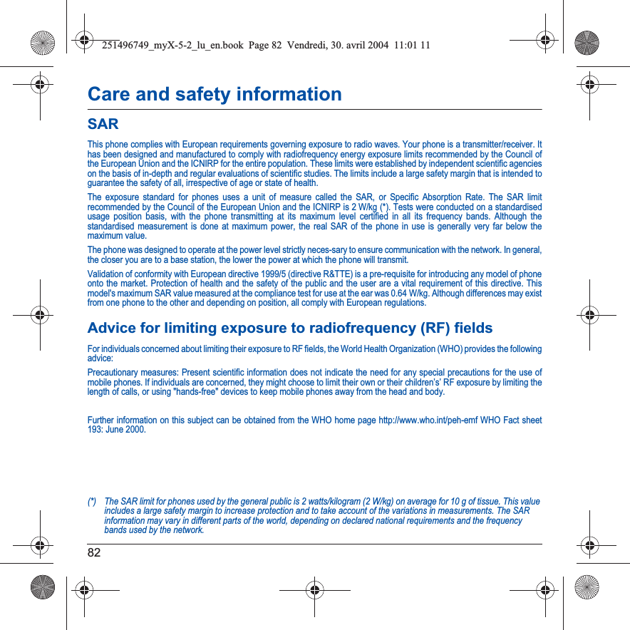 82Care and safety informationSARThis phone complies with European requirements governing exposure to radio waves. Your phone is a transmitter/receiver. It has been designed and manufactured to comply with radiofrequency energy exposure limits recommended by the Council of the European Union and the ICNIRP for the entire population. These limits were established by independent scientific agencies on the basis of in-depth and regular evaluations of scientific studies. The limits include a large safety margin that is intended to guarantee the safety of all, irrespective of age or state of health.The exposure standard for phones uses a unit of measure called the SAR, or Specific Absorption Rate. The SAR limit recommended by the Council of the European Union and the ICNIRP is 2 W/kg (*). Tests were conducted on a standardised usage position basis, with the phone transmitting at its maximum level certified in all its frequency bands. Although the standardised measurement is done at maximum power, the real SAR of the phone in use is generally very far below the maximum value. The phone was designed to operate at the power level strictly neces-sary to ensure communication with the network. In general, the closer you are to a base station, the lower the power at which the phone will transmit.Validation of conformity with European directive 1999/5 (directive R&amp;TTE) is a pre-requisite for introducing any model of phoneonto the market. Protection of health and the safety of the public and the user are a vital requirement of this directive. Thismodel&apos;s maximum SAR value measured at the compliance test for use at the ear was 0.64 W/kg. Although differences may exist from one phone to the other and depending on position, all comply with European regulations.Advice for limiting exposure to radiofrequency (RF) fieldsFor individuals concerned about limiting their exposure to RF fields, the World Health Organization (WHO) provides the followingadvice:Precautionary measures: Present scientific information does not indicate the need for any special precautions for the use of mobile phones. If individuals are concerned, they might choose to limit their own or their children’s’ RF exposure by limiting the length of calls, or using &quot;hands-free&quot; devices to keep mobile phones away from the head and body. Further information on this subject can be obtained from the WHO home page http://www.who.int/peh-emf WHO Fact sheet 193: June 2000.(*) The SAR limit for phones used by the general public is 2 watts/kilogram (2 W/kg) on average for 10 g of tissue. This value includes a large safety margin to increase protection and to take account of the variations in measurements. The SAR information may vary in different parts of the world, depending on declared national requirements and the frequency bands used by the network.251496749_myX-5-2_lu_en.book  Page 82  Vendredi, 30. avril 2004  11:01 11