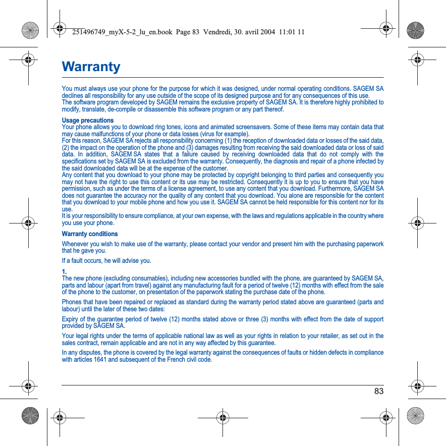 83WarrantyYou must always use your phone for the purpose for which it was designed, under normal operating conditions. SAGEM SA declines all responsibility for any use outside of the scope of its designed purpose and for any consequences of this use.The software program developed by SAGEM remains the exclusive property of SAGEM SA. It is therefore highly prohibited to modify, translate, de-compile or disassemble this software program or any part thereof.Usage precautionsYour phone allows you to download ring tones, icons and animated screensavers. Some of these items may contain data that may cause malfunctions of your phone or data losses (virus for example). For this reason, SAGEM SA rejects all responsibility concerning (1) the reception of downloaded data or losses of the said data,(2) the impact on the operation of the phone and (3) damages resulting from receiving the said downloaded data or loss of said data. In addition, SAGEM SA states that a failure caused by receiving downloaded data that do not comply with the specifications set by SAGEM SA is excluded from the warranty. Consequently, the diagnosis and repair of a phone infected by the said downloaded data will be at the expense of the customer.Any content that you download to your phone may be protected by copyright belonging to third parties and consequently you may not have the right to use this content or its use may be restricted. Consequently it is up to you to ensure that you have permission, such as under the terms of a license agreement, to use any content that you download. Furthermore, SAGEM SA does not guarantee the accuracy nor the quality of any content that you download. You alone are responsible for the content that you download to your mobile phone and how you use it. SAGEM SA cannot be held responsible for this content nor for its use.It is your responsibility to ensure compliance, at your own expense, with the laws and regulations applicable in the country where you use your phone.Warranty conditionsWhenever you wish to make use of the warranty, please contact your vendor and present him with the purchasing paperwork that he gave you. If a fault occurs, he will advise you.1.The new phone (excluding consumables), including new accessories bundled with the phone, are guaranteed by SAGEM SA, parts and labour (apart from travel) against any manufacturing fault for a period of twelve (12) months with effect from the sale of the phone to the customer, on presentation of the paperwork stating the purchase date of the phone.Phones that have been repaired or replaced as standard during the warranty period stated above are guaranteed (parts and labour) until the later of these two dates:Expiry of the guarantee period of twelve (12) months stated above or three (3) months with effect from the date of support provided by SAGEM SA.Your legal rights under the terms of applicable national law as well as your rights in relation to your retailer, as set out in the sales contract, remain applicable and are not in any way affected by this guarantee.In any disputes, the phone is covered by the legal warranty against the consequences of faults or hidden defects in compliance with articles 1641 and subsequent of the French civil code.251496749_myX-5-2_lu_en.book  Page 83  Vendredi, 30. avril 2004  11:01 11