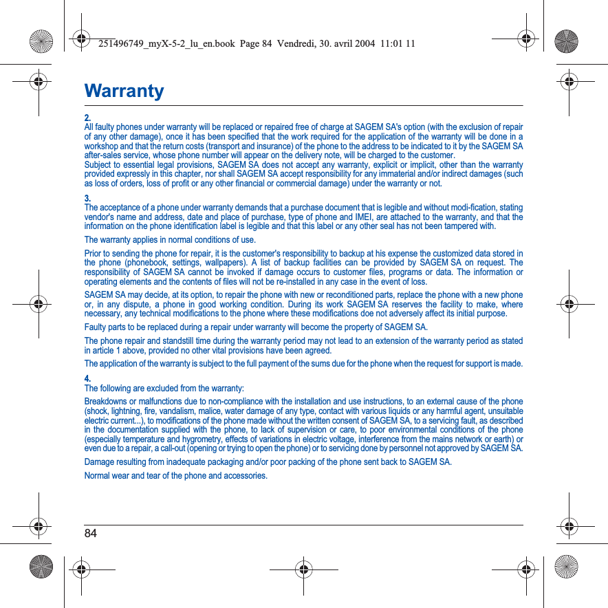 84Warranty2.All faulty phones under warranty will be replaced or repaired free of charge at SAGEM SA&apos;s option (with the exclusion of repairof any other damage), once it has been specified that the work required for the application of the warranty will be done in a workshop and that the return costs (transport and insurance) of the phone to the address to be indicated to it by the SAGEM SA after-sales service, whose phone number will appear on the delivery note, will be charged to the customer.Subject to essential legal provisions, SAGEM SA does not accept any warranty, explicit or implicit, other than the warranty provided expressly in this chapter, nor shall SAGEM SA accept responsibility for any immaterial and/or indirect damages (such as loss of orders, loss of profit or any other financial or commercial damage) under the warranty or not.3.The acceptance of a phone under warranty demands that a purchase document that is legible and without modi-fication, stating vendor&apos;s name and address, date and place of purchase, type of phone and IMEI, are attached to the warranty, and that the information on the phone identification label is legible and that this label or any other seal has not been tampered with.The warranty applies in normal conditions of use.Prior to sending the phone for repair, it is the customer&apos;s responsibility to backup at his expense the customized data stored in the phone (phonebook, settings, wallpapers). A list of backup facilities can be provided by SAGEM SA on request. The responsibility of SAGEM SA cannot be invoked if damage occurs to customer files, programs or data. The information or operating elements and the contents of files will not be re-installed in any case in the event of loss. SAGEM SA may decide, at its option, to repair the phone with new or reconditioned parts, replace the phone with a new phone or, in any dispute, a phone in good working condition. During its work SAGEM SA reserves the facility to make, where necessary, any technical modifications to the phone where these modifications doe not adversely affect its initial purpose. Faulty parts to be replaced during a repair under warranty will become the property of SAGEM SA.The phone repair and standstill time during the warranty period may not lead to an extension of the warranty period as stated in article 1 above, provided no other vital provisions have been agreed.The application of the warranty is subject to the full payment of the sums due for the phone when the request for support is made.4.The following are excluded from the warranty:Breakdowns or malfunctions due to non-compliance with the installation and use instructions, to an external cause of the phone (shock, lightning, fire, vandalism, malice, water damage of any type, contact with various liquids or any harmful agent, unsuitable electric current...), to modifications of the phone made without the written consent of SAGEM SA, to a servicing fault, as described in the documentation supplied with the phone, to lack of supervision or care, to poor environmental conditions of the phone (especially temperature and hygrometry, effects of variations in electric voltage, interference from the mains network or earth) or even due to a repair, a call-out (opening or trying to open the phone) or to servicing done by personnel not approved by SAGEM SA.Damage resulting from inadequate packaging and/or poor packing of the phone sent back to SAGEM SA.Normal wear and tear of the phone and accessories. 251496749_myX-5-2_lu_en.book  Page 84  Vendredi, 30. avril 2004  11:01 11