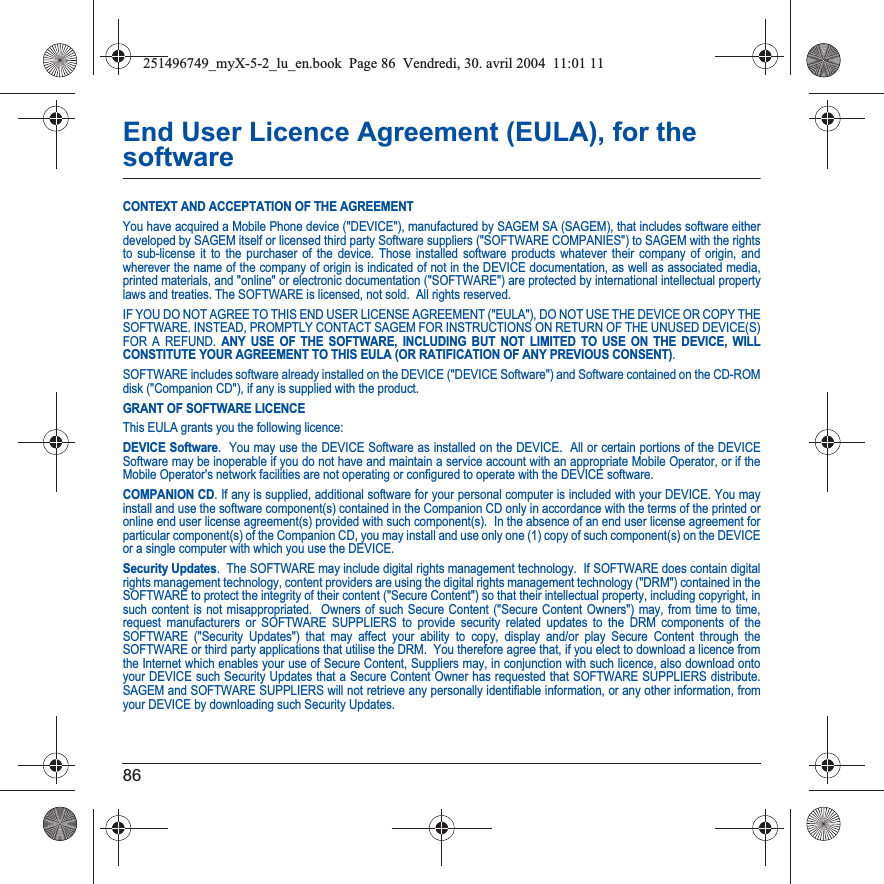 86End User Licence Agreement (EULA), for the softwareCONTEXT AND ACCEPTATION OF THE AGREEMENTYou have acquired a Mobile Phone device (&quot;DEVICE&quot;), manufactured by SAGEM SA (SAGEM), that includes software either developed by SAGEM itself or licensed third party Software suppliers (&quot;SOFTWARE COMPANIES&quot;) to SAGEM with the rights to sub-license it to the purchaser of the device. Those installed software products whatever their company of origin, and wherever the name of the company of origin is indicated of not in the DEVICE documentation, as well as associated media, printed materials, and &quot;online&quot; or electronic documentation (&quot;SOFTWARE&quot;) are protected by international intellectual property laws and treaties. The SOFTWARE is licensed, not sold.  All rights reserved. IF YOU DO NOT AGREE TO THIS END USER LICENSE AGREEMENT (&quot;EULA&quot;), DO NOT USE THE DEVICE OR COPY THE SOFTWARE. INSTEAD, PROMPTLY CONTACT SAGEM FOR INSTRUCTIONS ON RETURN OF THE UNUSED DEVICE(S) FOR A REFUND. ANY USE OF THE SOFTWARE, INCLUDING BUT NOT LIMITED TO USE ON THE DEVICE, WILL CONSTITUTE YOUR AGREEMENT TO THIS EULA (OR RATIFICATION OF ANY PREVIOUS CONSENT).SOFTWARE includes software already installed on the DEVICE (&quot;DEVICE Software&quot;) and Software contained on the CD-ROM disk (&quot;Companion CD&quot;), if any is supplied with the product.  GRANT OF SOFTWARE LICENCEThis EULA grants you the following licence: DEVICE Software.  You may use the DEVICE Software as installed on the DEVICE.  All or certain portions of the DEVICE Software may be inoperable if you do not have and maintain a service account with an appropriate Mobile Operator, or if the Mobile Operator&apos;s network facilities are not operating or configured to operate with the DEVICE software.COMPANION CD. If any is supplied, additional software for your personal computer is included with your DEVICE. You may install and use the software component(s) contained in the Companion CD only in accordance with the terms of the printed or online end user license agreement(s) provided with such component(s).  In the absence of an end user license agreement for particular component(s) of the Companion CD, you may install and use only one (1) copy of such component(s) on the DEVICE or a single computer with which you use the DEVICE. Security Updates.  The SOFTWARE may include digital rights management technology.  If SOFTWARE does contain digital rights management technology, content providers are using the digital rights management technology (&quot;DRM&quot;) contained in the SOFTWARE to protect the integrity of their content (&quot;Secure Content&quot;) so that their intellectual property, including copyright, in such content is not misappropriated.  Owners of such Secure Content (&quot;Secure Content Owners&quot;) may, from time to time, request manufacturers or SOFTWARE SUPPLIERS to provide security related updates to the DRM components of the SOFTWARE (&quot;Security Updates&quot;) that may affect your ability to copy, display and/or play Secure Content through the SOFTWARE or third party applications that utilise the DRM.  You therefore agree that, if you elect to download a licence from the Internet which enables your use of Secure Content, Suppliers may, in conjunction with such licence, also download onto your DEVICE such Security Updates that a Secure Content Owner has requested that SOFTWARE SUPPLIERS distribute. SAGEM and SOFTWARE SUPPLIERS will not retrieve any personally identifiable information, or any other information, from your DEVICE by downloading such Security Updates. 251496749_myX-5-2_lu_en.book  Page 86  Vendredi, 30. avril 2004  11:01 11