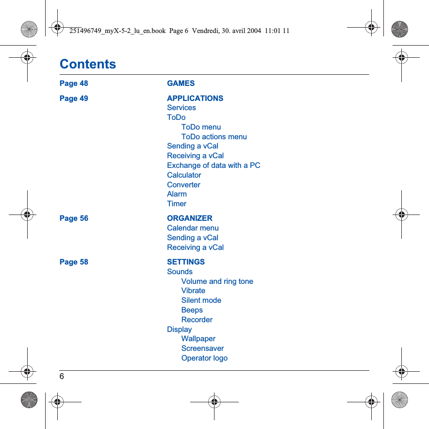 6ContentsPage 48 GAMESPage 49 APPLICATIONSServicesToDoToDo menuToDo actions menuSending a vCalReceiving a vCalExchange of data with a PCCalculatorConverterAlarmTimerPage 56 ORGANIZERCalendar menuSending a vCalReceiving a vCalPage 58 SETTINGSSoundsVolume and ring toneVibrateSilent modeBeepsRecorderDisplayWallpaperScreensaverOperator logo251496749_myX-5-2_lu_en.book  Page 6  Vendredi, 30. avril 2004  11:01 11