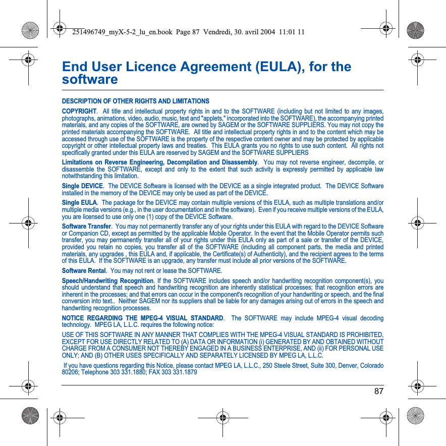 87End User Licence Agreement (EULA), for the softwareDESCRIPTION OF OTHER RIGHTS AND LIMITATIONSCOPYRIGHT.  All title and intellectual property rights in and to the SOFTWARE (including but not limited to any images, photographs, animations, video, audio, music, text and &quot;applets,&quot; incorporated into the SOFTWARE), the accompanying printed materials, and any copies of the SOFTWARE, are owned by SAGEM or the SOFTWARE SUPPLIERS. You may not copy the printed materials accompanying the SOFTWARE.  All title and intellectual property rights in and to the content which may be accessed through use of the SOFTWARE is the property of the respective content owner and may be protected by applicable copyright or other intellectual property laws and treaties.  This EULA grants you no rights to use such content.  All rights notspecifically granted under this EULA are reserved by SAGEM and the SOFTWARE SUPPLIERSLimitations on Reverse Engineering, Decompilation and Disassembly.  You may not reverse engineer, decompile, or disassemble the SOFTWARE, except and only to the extent that such activity is expressly permitted by applicable law notwithstanding this limitation.Single DEVICE.  The DEVICE Software is licensed with the DEVICE as a single integrated product.  The DEVICE Software installed in the memory of the DEVICE may only be used as part of the DEVICE.Single EULA.  The package for the DEVICE may contain multiple versions of this EULA, such as multiple translations and/or multiple media versions (e.g., in the user documentation and in the software).  Even if you receive multiple versions of the EULA, you are licensed to use only one (1) copy of the DEVICE Software. Software Transfer.  You may not permanently transfer any of your rights under this EULA with regard to the DEVICE Software or Companion CD, except as permitted by the applicable Mobile Operator. In the event that the Mobile Operator permits such transfer, you may permanently transfer all of your rights under this EULA only as part of a sale or transfer of the DEVICE, provided you retain no copies, you transfer all of the SOFTWARE (including all component parts, the media and printed materials, any upgrades , this EULA and, if applicable, the Certificate(s) of Authenticity), and the recipient agrees to the terms of this EULA.  If the SOFTWARE is an upgrade, any transfer must include all prior versions of the SOFTWARE.Software Rental.  You may not rent or lease the SOFTWARE.  Speech/Handwriting Recognition. If the SOFTWARE includes speech and/or handwriting recognition component(s), you should understand that speech and handwriting recognition are inherently statistical processes; that recognition errors are inherent in the processes; and that errors can occur in the component&apos;s recognition of your handwriting or speech, and the finalconversion into text..  Neither SAGEM nor its suppliers shall be liable for any damages arising out of errors in the speech andhandwriting recognition processes.NOTICE REGARDING THE MPEG-4 VISUAL STANDARD.  The SOFTWARE may include MPEG-4 visual decoding technology.  MPEG LA, L.L.C. requires the following notice: USE OF THIS SOFTWARE IN ANY MANNER THAT COMPLIES WITH THE MPEG-4 VISUAL STANDARD IS PROHIBITED, EXCEPT FOR USE DIRECTLY RELATED TO (A) DATA OR INFORMATION (i) GENERATED BY AND OBTAINED WITHOUT CHARGE FROM A CONSUMER NOT THEREBY ENGAGED IN A BUSINESS ENTERPRISE, AND (ii) FOR PERSONAL USE ONLY; AND (B) OTHER USES SPECIFICALLY AND SEPARATELY LICENSED BY MPEG LA, L.L.C. If you have questions regarding this Notice, please contact MPEG LA, L.L.C., 250 Steele Street, Suite 300, Denver, Colorado 80206; Telephone 303 331.1880; FAX 303 331.1879 251496749_myX-5-2_lu_en.book  Page 87  Vendredi, 30. avril 2004  11:01 11