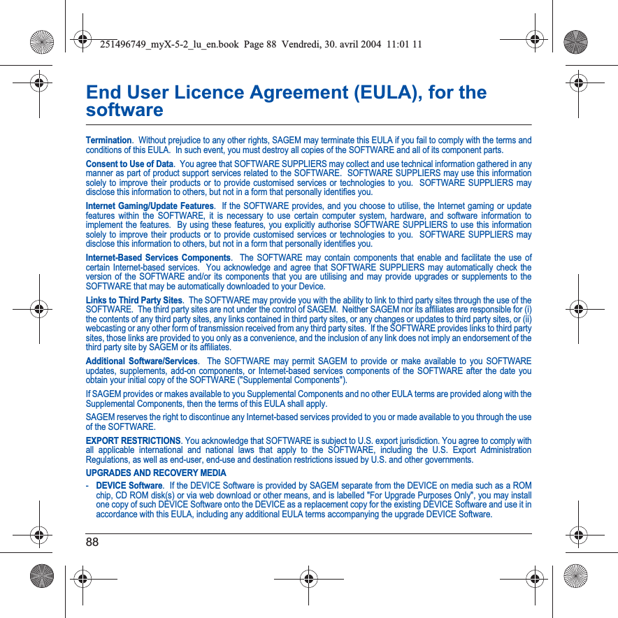 88End User Licence Agreement (EULA), for the softwareTermination.  Without prejudice to any other rights, SAGEM may terminate this EULA if you fail to comply with the terms and conditions of this EULA.  In such event, you must destroy all copies of the SOFTWARE and all of its component parts.Consent to Use of Data.  You agree that SOFTWARE SUPPLIERS may collect and use technical information gathered in any manner as part of product support services related to the SOFTWARE.  SOFTWARE SUPPLIERS may use this information solely to improve their products or to provide customised services or technologies to you.  SOFTWARE SUPPLIERS may disclose this information to others, but not in a form that personally identifies you.Internet Gaming/Update Features.  If the SOFTWARE provides, and you choose to utilise, the Internet gaming or update features within the SOFTWARE, it is necessary to use certain computer system, hardware, and software information to implement the features.  By using these features, you explicitly authorise SOFTWARE SUPPLIERS to use this information solely to improve their products or to provide customised services or technologies to you.  SOFTWARE SUPPLIERS may disclose this information to others, but not in a form that personally identifies you. Internet-Based Services Components.  The SOFTWARE may contain components that enable and facilitate the use of certain Internet-based services.  You acknowledge and agree that SOFTWARE SUPPLIERS may automatically check the version of the SOFTWARE and/or its components that you are utilising and may provide upgrades or supplements to the SOFTWARE that may be automatically downloaded to your Device.  Links to Third Party Sites.  The SOFTWARE may provide you with the ability to link to third party sites through the use of the SOFTWARE.  The third party sites are not under the control of SAGEM.  Neither SAGEM nor its affiliates are responsible for (i) the contents of any third party sites, any links contained in third party sites, or any changes or updates to third party sites, or (ii) webcasting or any other form of transmission received from any third party sites.  If the SOFTWARE provides links to third partysites, those links are provided to you only as a convenience, and the inclusion of any link does not imply an endorsement of thethird party site by SAGEM or its affiliates.Additional Software/Services.  The SOFTWARE may permit SAGEM to provide or make available to you SOFTWARE updates, supplements, add-on components, or Internet-based services components of the SOFTWARE after the date you obtain your initial copy of the SOFTWARE (&quot;Supplemental Components&quot;).  If SAGEM provides or makes available to you Supplemental Components and no other EULA terms are provided along with the Supplemental Components, then the terms of this EULA shall apply.  SAGEM reserves the right to discontinue any Internet-based services provided to you or made available to you through the use of the SOFTWARE.EXPORT RESTRICTIONS. You acknowledge that SOFTWARE is subject to U.S. export jurisdiction. You agree to comply with all applicable international and national laws that apply to the SOFTWARE, including the U.S. Export Administration Regulations, as well as end-user, end-use and destination restrictions issued by U.S. and other governments.UPGRADES AND RECOVERY MEDIA -DEVICE Software.  If the DEVICE Software is provided by SAGEM separate from the DEVICE on media such as a ROM chip, CD ROM disk(s) or via web download or other means, and is labelled &quot;For Upgrade Purposes Only&quot;, you may install one copy of such DEVICE Software onto the DEVICE as a replacement copy for the existing DEVICE Software and use it in accordance with this EULA, including any additional EULA terms accompanying the upgrade DEVICE Software.251496749_myX-5-2_lu_en.book  Page 88  Vendredi, 30. avril 2004  11:01 11