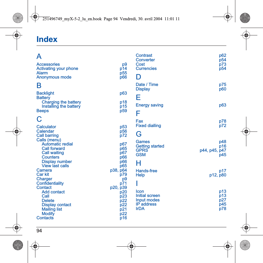 94IndexAAccessories p9Activating your phone  p14Alarm p55Anonymous mode  p66BBacklight p63BatteryCharging the battery  p18Installing the battery  p15Beeps p59CCalculator p53Calendar p56Call barring  p72Calls (menu)Automatic redial  p67Call forward  p65Call waiting  p67Counters p66Display number  p66View last calls  p65Camera p38, p64Car kit  p79Charger p9Confidentiality p71Contact p20, p39Add contact  p20Call p23Delete p22Display contact  p22Mailing list  p21Modify p22Contacts p16Contrast p62Converter p54Cost p73Currencies p54DDate / Time  p75Display p60EEnergy saving  p63FFax p78Fixed dialling  p72GGames p48Getting started  p16GPRS  p44, p45, p47GSM p45HHands-free p17Help p12, p80IIcon p13Initial screen  p13Input modes  p27IP address  p45IrDA p78251496749_myX-5-2_lu_en.book  Page 94  Vendredi, 30. avril 2004  11:01 11