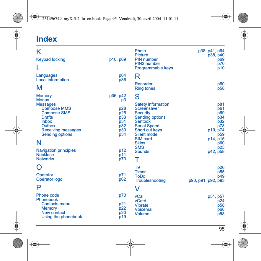 95IndexKKeypad locking  p10, p69LLanguages p64Local information  p36MMemory p35, p42Menus p3MessagesCompose MMS  p28Compose SMS  p25Drafts p33Inbox p31Outbox p32Receiving messages  p30Sending options  p34NNavigation principles  p12Necklace p11Networks p73OOperator p71Operator logo  p62PPhone code  p70PhonebookContacts menu  p21Memory p22New contact  p20Using the phonebook  p19Photo  p38, p41, p64Picture p38, p40PIN number  p69PIN2 number  p70Programmable keys  p10RRecorder p60Ring tones  p58SSafety information  p81Screensaver p61Security p69Sending options  p34Sentbox p32Serial Speed  p78Short cut keys  p10, p74Silent mode  p59SIM card  p14, p15Skins p60SMS p25Sounds p42, p58TT9 p26Timer p55ToDo p49Troubleshooting  p90, p91, p92, p93VvCal p51, p57vCard p24Vibrate p58Voicemail p68Volume p58251496749_myX-5-2_lu_en.book  Page 95  Vendredi, 30. avril 2004  11:01 11