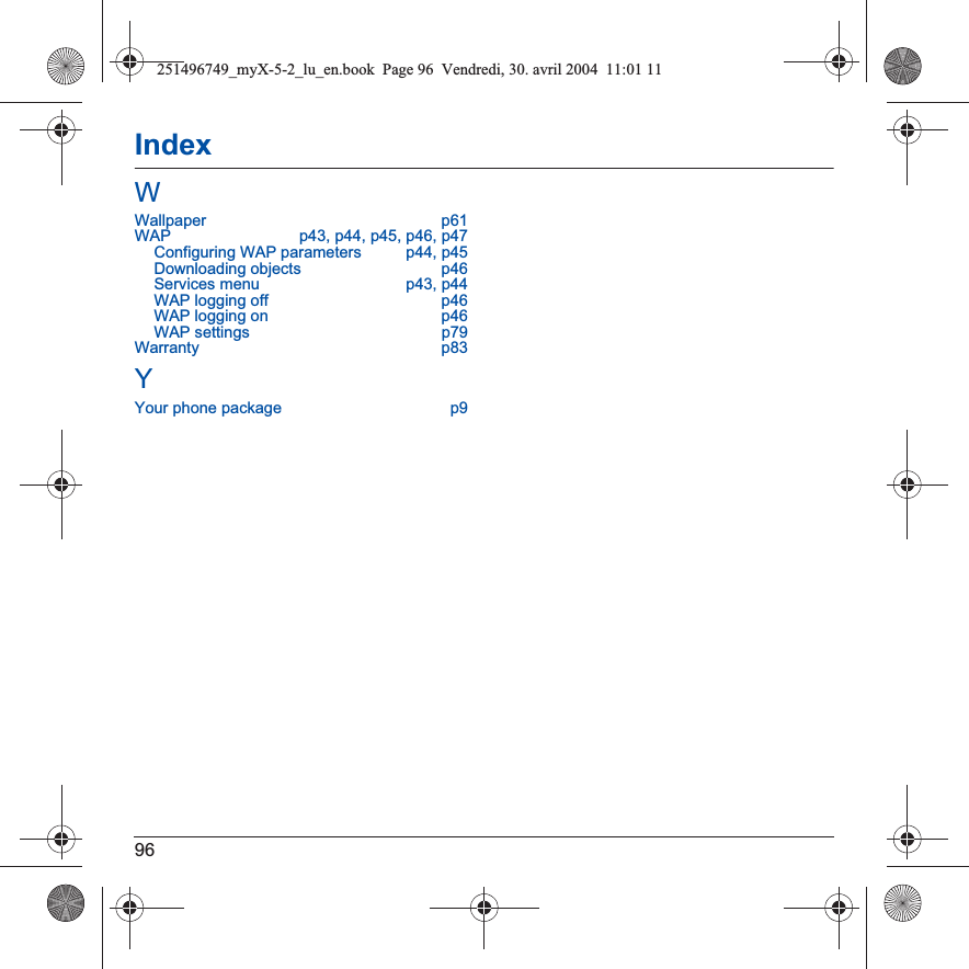 96IndexWWallpaper p61WAP  p43, p44, p45, p46, p47Configuring WAP parameters  p44, p45Downloading objects  p46Services menu  p43, p44WAP logging off  p46WAP logging on  p46WAP settings  p79Warranty p83YYour phone package  p9251496749_myX-5-2_lu_en.book  Page 96  Vendredi, 30. avril 2004  11:01 11