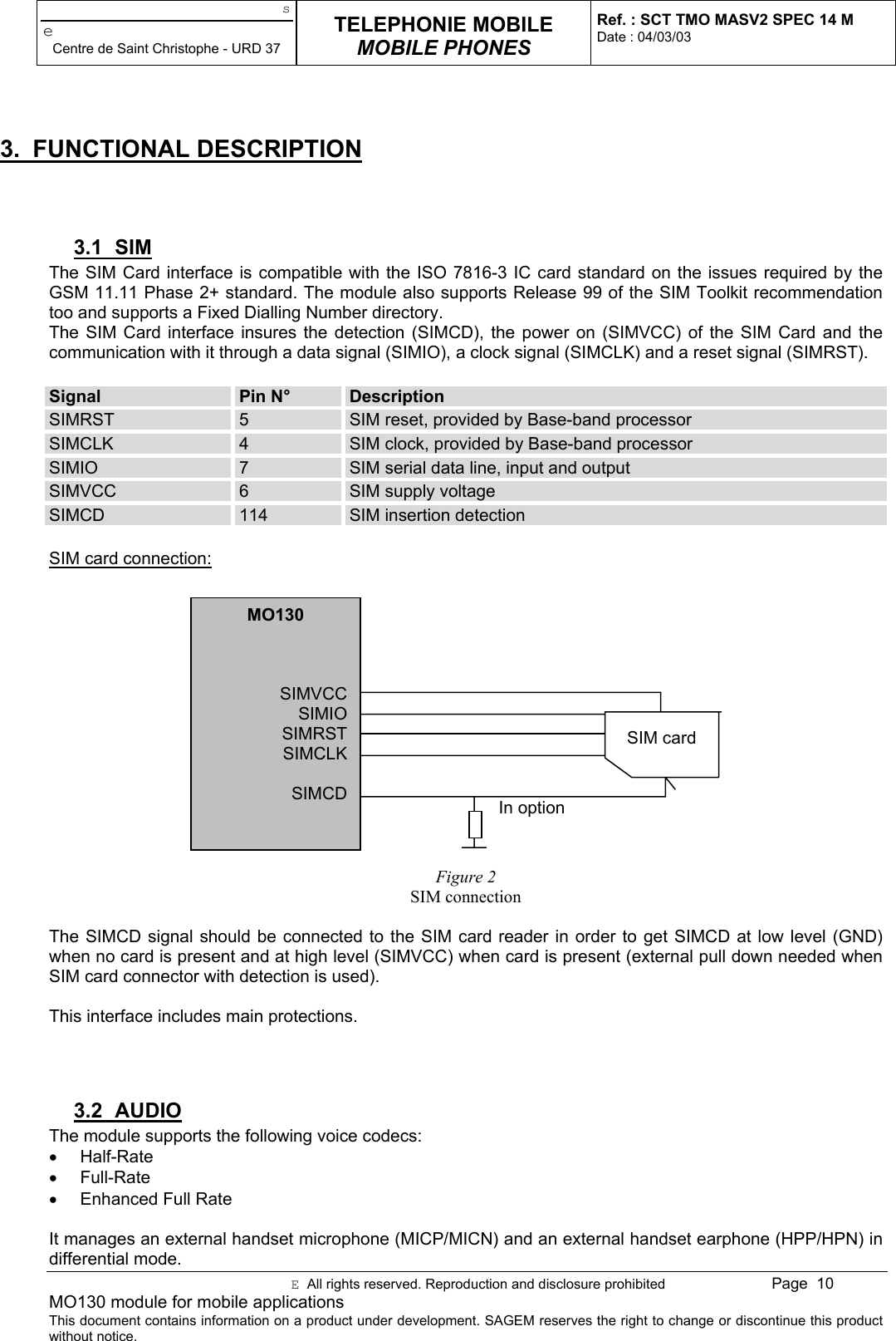 seCentre de Saint Christophe - URD 37TELEPHONIE MOBILEMOBILE PHONESRef. : SCT TMO MASV2 SPEC 14 MDate : 04/03/03E  All rights reserved. Reproduction and disclosure prohibited Page  10MO130 module for mobile applicationsThis document contains information on a product under development. SAGEM reserves the right to change or discontinue this productwithout notice.3. FUNCTIONAL DESCRIPTION3.1 SIMThe SIM Card interface is compatible with the ISO 7816-3 IC card standard on the issues required by theGSM 11.11 Phase 2+ standard. The module also supports Release 99 of the SIM Toolkit recommendationtoo and supports a Fixed Dialling Number directory.The SIM Card interface insures the detection (SIMCD), the power on (SIMVCC) of the SIM Card and thecommunication with it through a data signal (SIMIO), a clock signal (SIMCLK) and a reset signal (SIMRST).Signal Pin N° DescriptionSIMRST 5SIM reset, provided by Base-band processorSIMCLK 4SIM clock, provided by Base-band processorSIMIO 7SIM serial data line, input and outputSIMVCC 6SIM supply voltageSIMCD 114 SIM insertion detectionSIM card connection:Figure 2SIM connectionThe SIMCD signal should be connected to the SIM card reader in order to get SIMCD at low level (GND)when no card is present and at high level (SIMVCC) when card is present (external pull down needed whenSIM card connector with detection is used).This interface includes main protections.3.2 AUDIOThe module supports the following voice codecs:• Half-Rate• Full-Rate•  Enhanced Full RateIt manages an external handset microphone (MICP/MICN) and an external handset earphone (HPP/HPN) indifferential mode.MO130SIMVCCSIMIOSIMRSTSIMCLKSIMCDSIM cardIn option