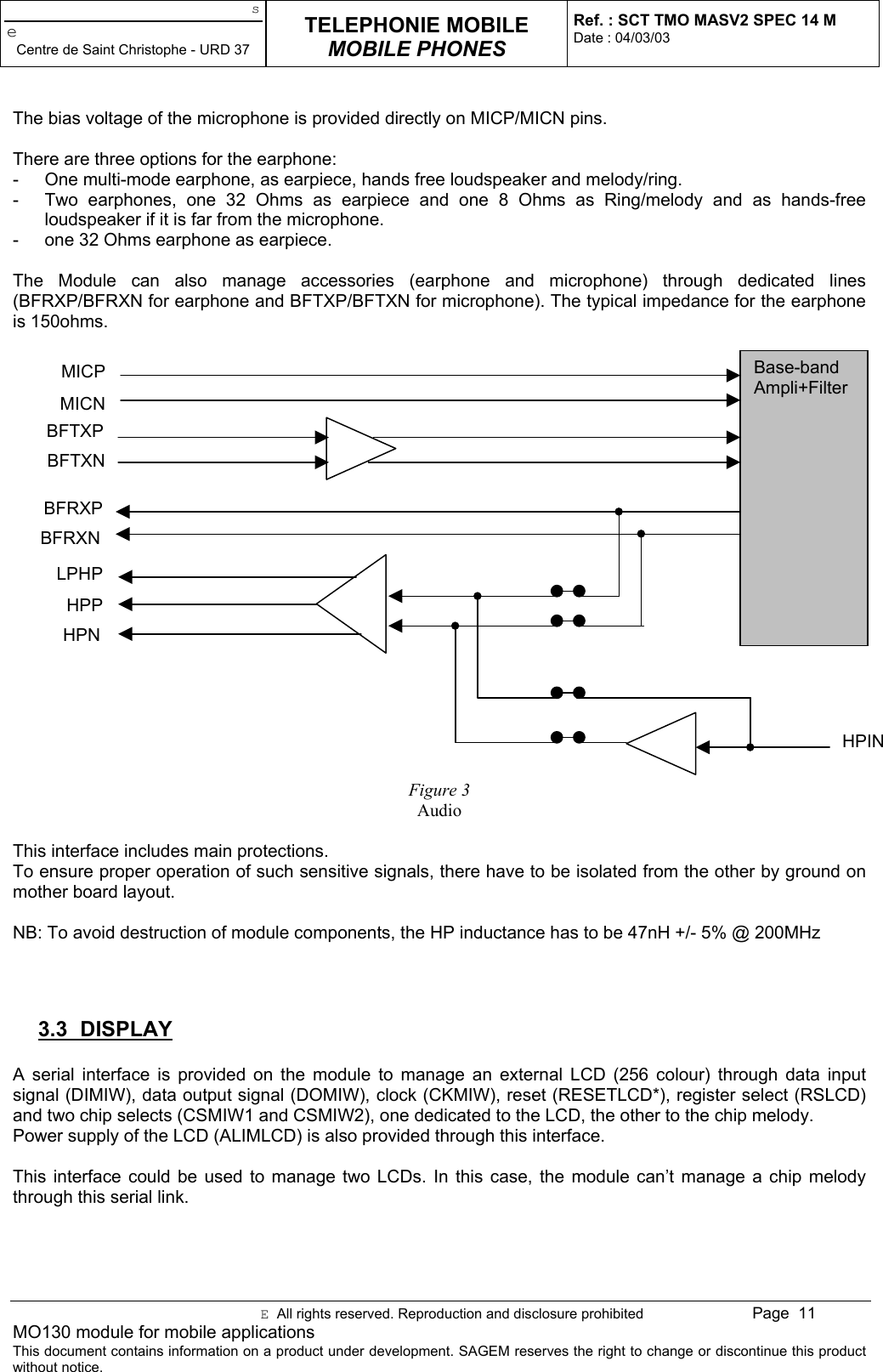 seCentre de Saint Christophe - URD 37TELEPHONIE MOBILEMOBILE PHONESRef. : SCT TMO MASV2 SPEC 14 MDate : 04/03/03E  All rights reserved. Reproduction and disclosure prohibited Page  11MO130 module for mobile applicationsThis document contains information on a product under development. SAGEM reserves the right to change or discontinue this productwithout notice.The bias voltage of the microphone is provided directly on MICP/MICN pins.There are three options for the earphone:-  One multi-mode earphone, as earpiece, hands free loudspeaker and melody/ring.-  Two earphones, one 32 Ohms as earpiece and one 8 Ohms as Ring/melody and as hands-freeloudspeaker if it is far from the microphone.-  one 32 Ohms earphone as earpiece.The Module can also manage accessories (earphone and microphone) through dedicated lines(BFRXP/BFRXN for earphone and BFTXP/BFTXN for microphone). The typical impedance for the earphoneis 150ohms.Figure 3AudioThis interface includes main protections.To ensure proper operation of such sensitive signals, there have to be isolated from the other by ground onmother board layout.NB: To avoid destruction of module components, the HP inductance has to be 47nH +/- 5% @ 200MHz3.3 DISPLAYA serial interface is provided on the module to manage an external LCD (256 colour) through data inputsignal (DIMIW), data output signal (DOMIW), clock (CKMIW), reset (RESETLCD*), register select (RSLCD)and two chip selects (CSMIW1 and CSMIW2), one dedicated to the LCD, the other to the chip melody.Power supply of the LCD (ALIMLCD) is also provided through this interface.This interface could be used to manage two LCDs. In this case, the module can’t manage a chip melodythrough this serial link.Base-bandAmpli+FilterMICPMICNBFTXPBFTXNHPINBFRXPBFRXNHPPHPNLPHP