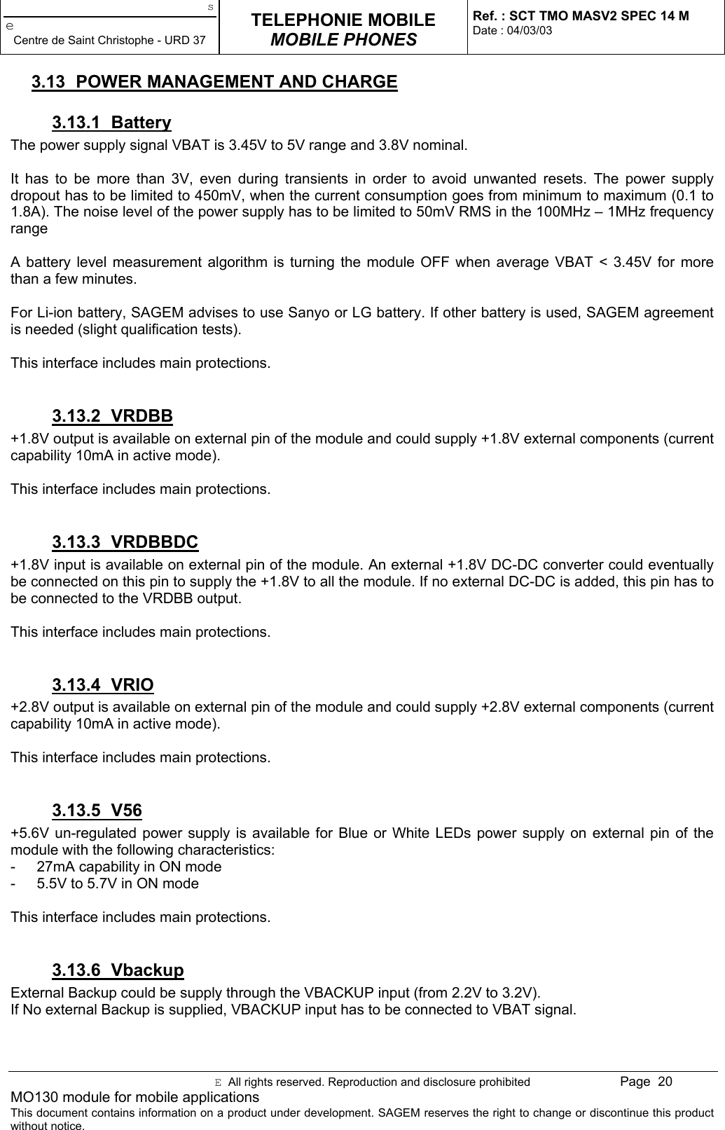 seCentre de Saint Christophe - URD 37TELEPHONIE MOBILEMOBILE PHONESRef. : SCT TMO MASV2 SPEC 14 MDate : 04/03/03E  All rights reserved. Reproduction and disclosure prohibited Page  20MO130 module for mobile applicationsThis document contains information on a product under development. SAGEM reserves the right to change or discontinue this productwithout notice.3.13  POWER MANAGEMENT AND CHARGE3.13.1 BatteryThe power supply signal VBAT is 3.45V to 5V range and 3.8V nominal.It has to be more than 3V, even during transients in order to avoid unwanted resets. The power supplydropout has to be limited to 450mV, when the current consumption goes from minimum to maximum (0.1 to1.8A). The noise level of the power supply has to be limited to 50mV RMS in the 100MHz – 1MHz frequencyrangeA battery level measurement algorithm is turning the module OFF when average VBAT &lt; 3.45V for morethan a few minutes.For Li-ion battery, SAGEM advises to use Sanyo or LG battery. If other battery is used, SAGEM agreementis needed (slight qualification tests).This interface includes main protections.3.13.2 VRDBB+1.8V output is available on external pin of the module and could supply +1.8V external components (currentcapability 10mA in active mode).This interface includes main protections.3.13.3 VRDBBDC+1.8V input is available on external pin of the module. An external +1.8V DC-DC converter could eventuallybe connected on this pin to supply the +1.8V to all the module. If no external DC-DC is added, this pin has tobe connected to the VRDBB output.This interface includes main protections.3.13.4 VRIO+2.8V output is available on external pin of the module and could supply +2.8V external components (currentcapability 10mA in active mode).This interface includes main protections.3.13.5 V56+5.6V un-regulated power supply is available for Blue or White LEDs power supply on external pin of themodule with the following characteristics:-  27mA capability in ON mode-  5.5V to 5.7V in ON modeThis interface includes main protections.3.13.6 VbackupExternal Backup could be supply through the VBACKUP input (from 2.2V to 3.2V).If No external Backup is supplied, VBACKUP input has to be connected to VBAT signal.