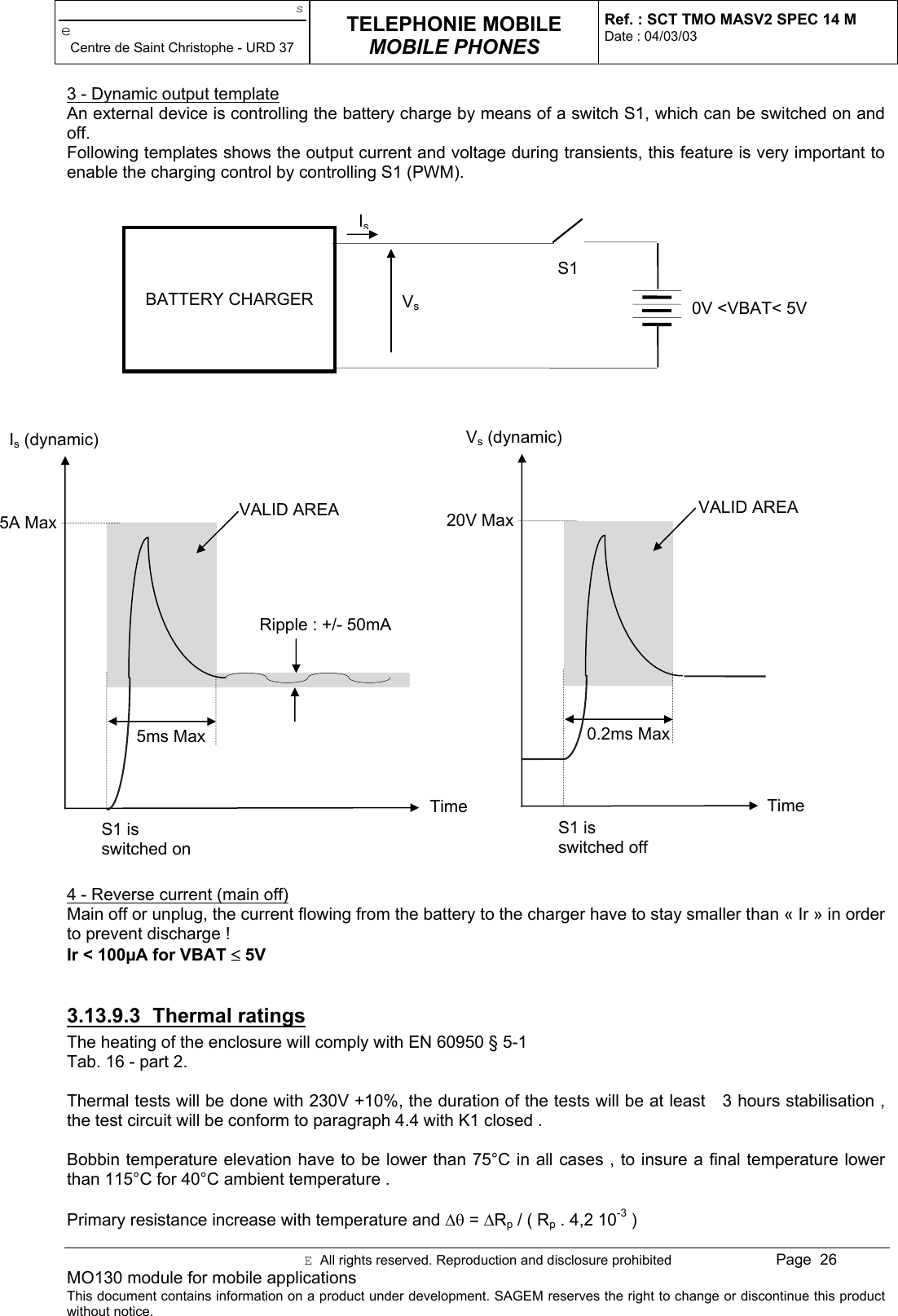 seCentre de Saint Christophe - URD 37TELEPHONIE MOBILEMOBILE PHONESRef. : SCT TMO MASV2 SPEC 14 MDate : 04/03/03E  All rights reserved. Reproduction and disclosure prohibited Page  26MO130 module for mobile applicationsThis document contains information on a product under development. SAGEM reserves the right to change or discontinue this productwithout notice.3 - Dynamic output templateAn external device is controlling the battery charge by means of a switch S1, which can be switched on andoff.Following templates shows the output current and voltage during transients, this feature is very important toenable the charging control by controlling S1 (PWM).4 - Reverse current (main off)Main off or unplug, the current flowing from the battery to the charger have to stay smaller than « Ir » in orderto prevent discharge !Ir &lt; 100µA for VBAT ≤ 5V3.13.9.3 Thermal ratingsThe heating of the enclosure will comply with EN 60950 § 5-1Tab. 16 - part 2.Thermal tests will be done with 230V +10%, the duration of the tests will be at least   3 hours stabilisation ,the test circuit will be conform to paragraph 4.4 with K1 closed .Bobbin temperature elevation have to be lower than 75°C in all cases , to insure a final temperature lowerthan 115°C for 40°C ambient temperature .Primary resistance increase with temperature and ∆θ = ∆Rp / ( Rp . 4,2 10-3 )Is (dynamic)TimeRipple : +/- 50mA5A Max5ms MaxS1 isswitched onVALID AREAVs (dynamic)Time20V Max0.2ms MaxS1 isswitched offVALID AREABATTERY CHARGER 0V &lt;VBAT&lt; 5VVsIsS1