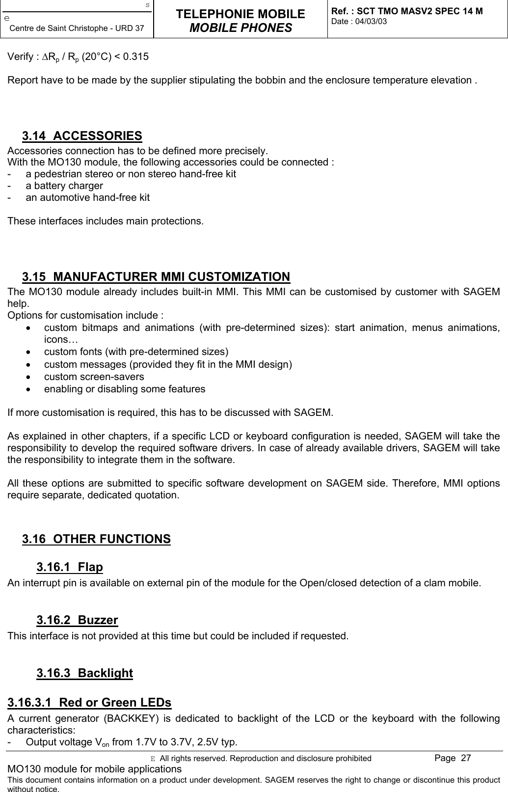 seCentre de Saint Christophe - URD 37TELEPHONIE MOBILEMOBILE PHONESRef. : SCT TMO MASV2 SPEC 14 MDate : 04/03/03E  All rights reserved. Reproduction and disclosure prohibited Page  27MO130 module for mobile applicationsThis document contains information on a product under development. SAGEM reserves the right to change or discontinue this productwithout notice.Verify : ∆Rp / Rp (20°C) &lt; 0.315Report have to be made by the supplier stipulating the bobbin and the enclosure temperature elevation .3.14 ACCESSORIESAccessories connection has to be defined more precisely.With the MO130 module, the following accessories could be connected :-  a pedestrian stereo or non stereo hand-free kit-  a battery charger-  an automotive hand-free kitThese interfaces includes main protections.3.15  MANUFACTURER MMI CUSTOMIZATIONThe MO130 module already includes built-in MMI. This MMI can be customised by customer with SAGEMhelp.Options for customisation include :•  custom bitmaps and animations (with pre-determined sizes): start animation, menus animations,icons…•  custom fonts (with pre-determined sizes)•  custom messages (provided they fit in the MMI design)• custom screen-savers•  enabling or disabling some featuresIf more customisation is required, this has to be discussed with SAGEM.As explained in other chapters, if a specific LCD or keyboard configuration is needed, SAGEM will take theresponsibility to develop the required software drivers. In case of already available drivers, SAGEM will takethe responsibility to integrate them in the software.All these options are submitted to specific software development on SAGEM side. Therefore, MMI optionsrequire separate, dedicated quotation.3.16 OTHER FUNCTIONS3.16.1 FlapAn interrupt pin is available on external pin of the module for the Open/closed detection of a clam mobile.3.16.2 BuzzerThis interface is not provided at this time but could be included if requested.3.16.3 Backlight3.16.3.1  Red or Green LEDsA current generator (BACKKEY) is dedicated to backlight of the LCD or the keyboard with the followingcharacteristics:-  Output voltage Von from 1.7V to 3.7V, 2.5V typ.