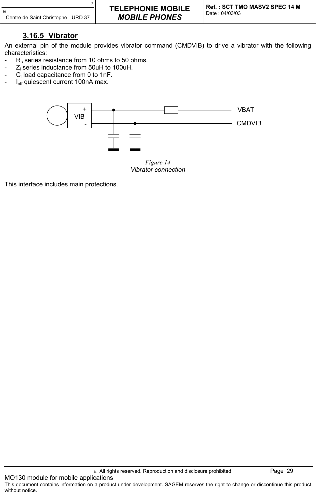 seCentre de Saint Christophe - URD 37TELEPHONIE MOBILEMOBILE PHONESRef. : SCT TMO MASV2 SPEC 14 MDate : 04/03/03E  All rights reserved. Reproduction and disclosure prohibited Page  29MO130 module for mobile applicationsThis document contains information on a product under development. SAGEM reserves the right to change or discontinue this productwithout notice.3.16.5 VibratorAn external pin of the module provides vibrator command (CMDVIB) to drive a vibrator with the followingcharacteristics:- Rs series resistance from 10 ohms to 50 ohms.- Zl series inductance from 50uH to 100uH.- Cl load capacitance from 0 to 1nF.- Ioff quiescent current 100nA max.Figure 14Vibrator connectionThis interface includes main protections.+VIB-VBATCMDVIB
