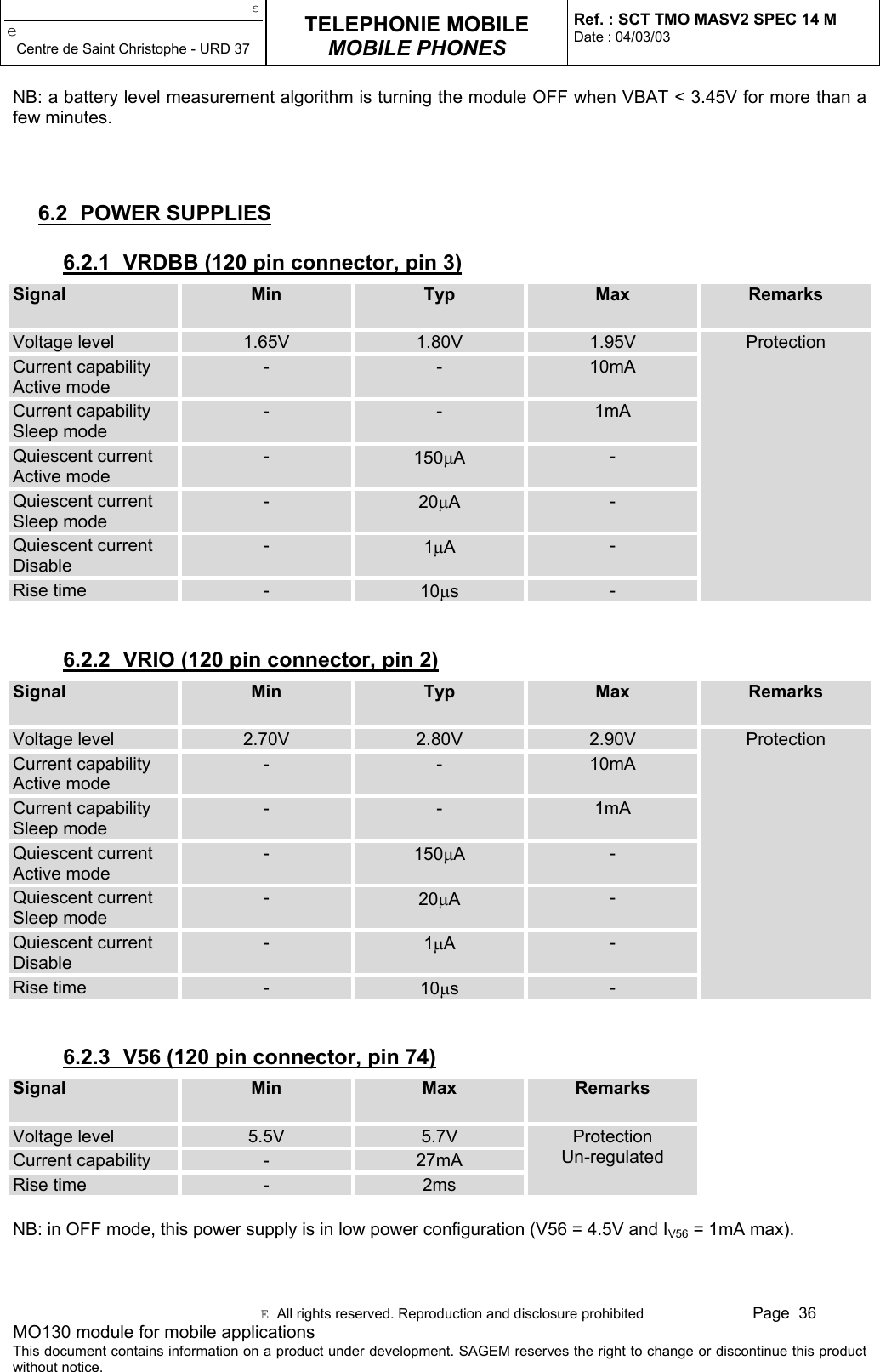 seCentre de Saint Christophe - URD 37TELEPHONIE MOBILEMOBILE PHONESRef. : SCT TMO MASV2 SPEC 14 MDate : 04/03/03E  All rights reserved. Reproduction and disclosure prohibited Page  36MO130 module for mobile applicationsThis document contains information on a product under development. SAGEM reserves the right to change or discontinue this productwithout notice.NB: a battery level measurement algorithm is turning the module OFF when VBAT &lt; 3.45V for more than afew minutes.6.2 POWER SUPPLIES6.2.1  VRDBB (120 pin connector, pin 3)Signal Min Typ Max RemarksVoltage level 1.65V 1.80V 1.95VCurrent capabilityActive mode- - 10mACurrent capabilitySleep mode- - 1mAQuiescent currentActive mode-150µA-Quiescent currentSleep mode-20µA-Quiescent currentDisable-1µA-Rise time -10µs-Protection6.2.2  VRIO (120 pin connector, pin 2)Signal Min Typ Max RemarksVoltage level 2.70V 2.80V 2.90VCurrent capabilityActive mode- - 10mACurrent capabilitySleep mode- - 1mAQuiescent currentActive mode-150µA-Quiescent currentSleep mode-20µA-Quiescent currentDisable-1µA-Rise time -10µs-Protection6.2.3  V56 (120 pin connector, pin 74)Signal Min Max RemarksVoltage level 5.5V 5.7VCurrent capability -27mARise time - 2msProtectionUn-regulatedNB: in OFF mode, this power supply is in low power configuration (V56 = 4.5V and IV56 = 1mA max).