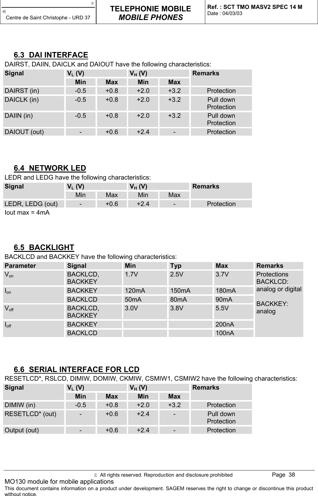 seCentre de Saint Christophe - URD 37TELEPHONIE MOBILEMOBILE PHONESRef. : SCT TMO MASV2 SPEC 14 MDate : 04/03/03E  All rights reserved. Reproduction and disclosure prohibited Page  38MO130 module for mobile applicationsThis document contains information on a product under development. SAGEM reserves the right to change or discontinue this productwithout notice.6.3 DAI INTERFACEDAIRST, DAIIN, DAICLK and DAIOUT have the following characteristics:VL (V) VH (V)SignalMin Max Min MaxRemarksDAIRST (in) -0.5 +0.8 +2.0 +3.2 ProtectionDAICLK (in) -0.5 +0.8 +2.0 +3.2 Pull downProtectionDAIIN (in) -0.5 +0.8 +2.0 +3.2 Pull downProtectionDAIOUT (out) -+0.6 +2.4 -Protection6.4 NETWORK LEDLEDR and LEDG have the following characteristics:VL (V) VH (V)SignalMin Max Min MaxRemarksLEDR, LEDG (out) -+0.6 +2.4 -ProtectionIout max = 4mA6.5 BACKLIGHTBACKLCD and BACKKEY have the following characteristics:Parameter Signal Min Typ Max RemarksVon BACKLCD,BACKKEY1.7V 2.5V 3.7VBACKKEY 120mA 150mA 180mAIonBACKLCD 50mA 80mA 90mAVoff BACKLCD,BACKKEY3.0V 3.8V 5.5VBACKKEY 200nAIoffBACKLCD 100nAProtectionsBACKLCD:analog or digitalBACKKEY:analog6.6  SERIAL INTERFACE FOR LCDRESETLCD*, RSLCD, DIMIW, DOMIW, CKMIW, CSMIW1, CSMIW2 have the following characteristics:VL (V) VH (V)SignalMin Max Min MaxRemarksDIMIW (in) -0.5 +0.8 +2.0 +3.2 ProtectionRESETLCD* (out) -+0.6 +2.4 -Pull downProtectionOutput (out) -+0.6 +2.4 -Protection