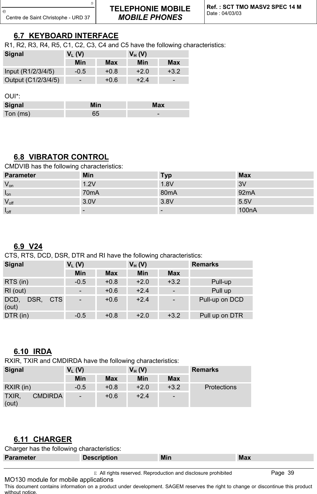 seCentre de Saint Christophe - URD 37TELEPHONIE MOBILEMOBILE PHONESRef. : SCT TMO MASV2 SPEC 14 MDate : 04/03/03E  All rights reserved. Reproduction and disclosure prohibited Page  39MO130 module for mobile applicationsThis document contains information on a product under development. SAGEM reserves the right to change or discontinue this productwithout notice.6.7 KEYBOARD INTERFACER1, R2, R3, R4, R5, C1, C2, C3, C4 and C5 have the following characteristics:VL (V) VH (V)SignalMin Max Min MaxInput (R1/2/3/4/5) -0.5 +0.8 +2.0 +3.2Output (C1/2/3/4/5) -+0.6 +2.4 -OUI*:Signal Min MaxTon (ms) 65 -6.8 VIBRATOR CONTROLCMDVIB has the following characteristics:Parameter Min Typ MaxVon 1.2V 1.8V 3VIon 70mA 80mA 92mAVoff 3.0V 3.8V 5.5VIoff - - 100nA6.9 V24CTS, RTS, DCD, DSR, DTR and RI have the following characteristics:VL (V) VH (V) RemarksSignalMin Max Min MaxRTS (in) -0.5 +0.8 +2.0 +3.2 Pull-upRI (out) -+0.6 +2.4 -Pull upDCD, DSR, CTS(out)-+0.6 +2.4 -Pull-up on DCDDTR (in) -0.5 +0.8 +2.0 +3.2 Pull up on DTR6.10 IRDARXIR, TXIR and CMDIRDA have the following characteristics:VL (V) VH (V)SignalMin Max Min MaxRemarksRXIR (in) -0.5 +0.8 +2.0 +3.2TXIR, CMDIRDA(out)-+0.6 +2.4 -Protections6.11 CHARGERCharger has the following characteristics:Parameter Description Min Max