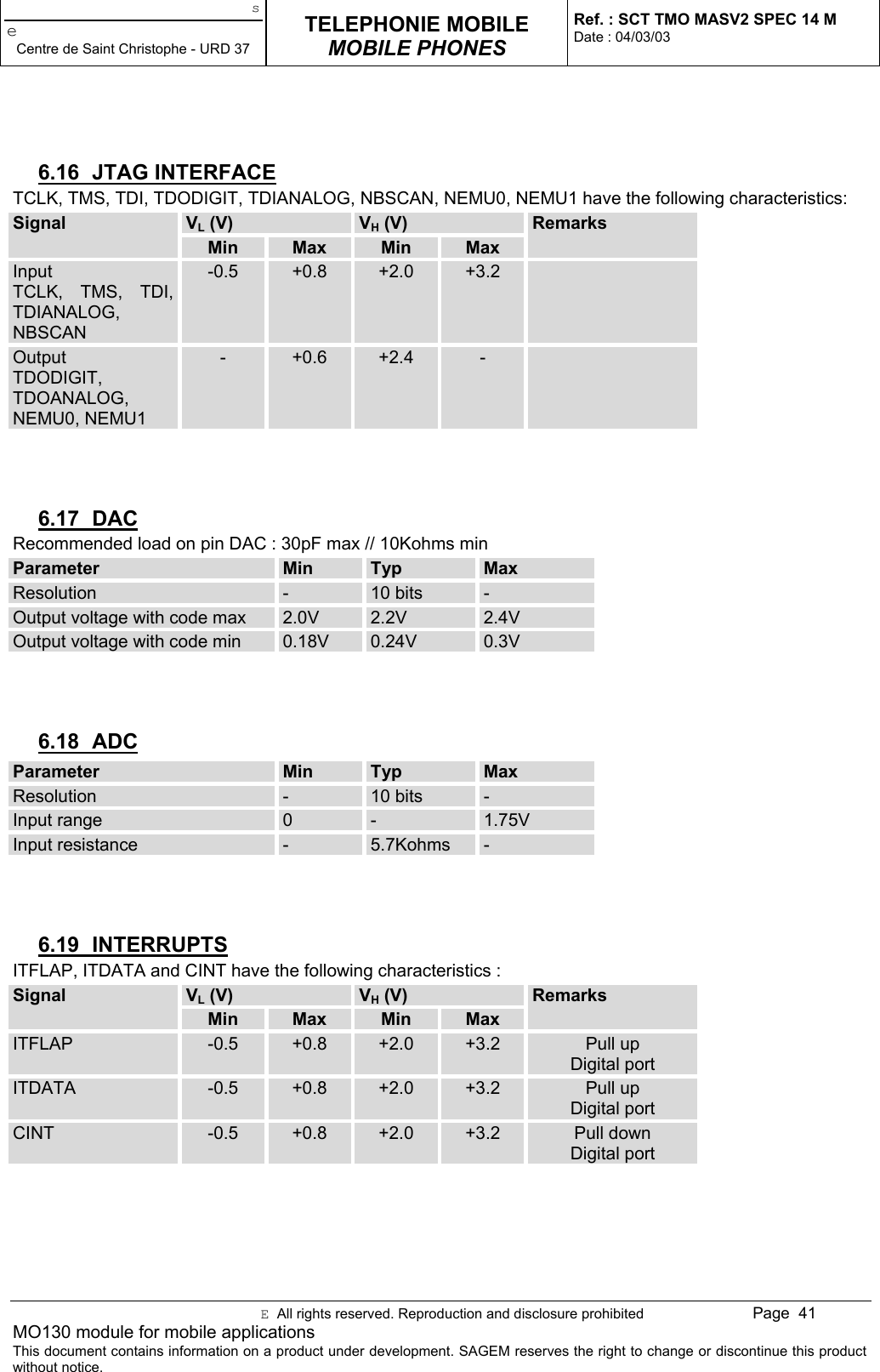 seCentre de Saint Christophe - URD 37TELEPHONIE MOBILEMOBILE PHONESRef. : SCT TMO MASV2 SPEC 14 MDate : 04/03/03E  All rights reserved. Reproduction and disclosure prohibited Page  41MO130 module for mobile applicationsThis document contains information on a product under development. SAGEM reserves the right to change or discontinue this productwithout notice.6.16 JTAG INTERFACETCLK, TMS, TDI, TDODIGIT, TDIANALOG, NBSCAN, NEMU0, NEMU1 have the following characteristics:VL (V) VH (V)SignalMin Max Min MaxRemarksInputTCLK, TMS, TDI,TDIANALOG,NBSCAN-0.5 +0.8 +2.0 +3.2OutputTDODIGIT,TDOANALOG,NEMU0, NEMU1-+0.6 +2.4 -6.17 DACRecommended load on pin DAC : 30pF max // 10Kohms minParameter Min Typ MaxResolution -10 bits -Output voltage with code max 2.0V 2.2V 2.4VOutput voltage with code min 0.18V 0.24V 0.3V6.18 ADCParameter Min Typ MaxResolution -10 bits -Input range 0 - 1.75VInput resistance -5.7Kohms -6.19 INTERRUPTSITFLAP, ITDATA and CINT have the following characteristics :VL (V) VH (V)SignalMin Max Min MaxRemarksITFLAP -0.5 +0.8 +2.0 +3.2 Pull upDigital portITDATA -0.5 +0.8 +2.0 +3.2 Pull upDigital portCINT -0.5 +0.8 +2.0 +3.2 Pull downDigital port