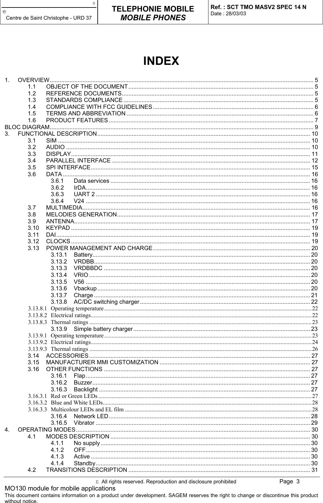 seCentre de Saint Christophe - URD 37TELEPHONIE MOBILEMOBILE PHONESRef. : SCT TMO MASV2 SPEC 14 NDate : 28/03/03E  All rights reserved. Reproduction and disclosure prohibited Page  3MO130 module for mobile applicationsThis document contains information on a product under development. SAGEM reserves the right to change or discontinue this productwithout notice.INDEX1. OVERVIEW................................................................................................................................................................. 51.1 OBJECT OF THE DOCUMENT................................................................................................................. 51.2 REFERENCE DOCUMENTS..................................................................................................................... 51.3 STANDARDS COMPLIANCE .................................................................................................................... 51.4 COMPLIANCE WITH FCC GUIDELINES .................................................................................................. 61.5 TERMS AND ABBREVIATION .................................................................................................................. 61.6 PRODUCT FEATURES ............................................................................................................................. 7BLOC DIAGRAM................................................................................................................................................................. 93. FUNCTIONAL DESCRIPTION.................................................................................................................................. 103.1 SIM .......................................................................................................................................................... 103.2 AUDIO ..................................................................................................................................................... 103.3 DISPLAY.................................................................................................................................................. 113.4 PARALLEL INTERFACE ......................................................................................................................... 123.5 SPI INTERFACE...................................................................................................................................... 153.6 DATA ....................................................................................................................................................... 163.6.1 Data services .......................................................................................................................... 163.6.2 IrDA......................................................................................................................................... 163.6.3 UART 2 ................................................................................................................................... 163.6.4 V24 ......................................................................................................................................... 163.7 MULTIMEDIA........................................................................................................................................... 163.8 MELODIES GENERATION...................................................................................................................... 173.9 ANTENNA................................................................................................................................................ 173.10 KEYPAD .................................................................................................................................................. 193.11 DAI........................................................................................................................................................... 193.12 CLOCKS .................................................................................................................................................. 193.13 POWER MANAGEMENT AND CHARGE................................................................................................ 203.13.1 Battery..................................................................................................................................... 203.13.2 VRDBB.................................................................................................................................... 203.13.3 VRDBBDC .............................................................................................................................. 203.13.4 VRIO ....................................................................................................................................... 203.13.5 V56 ......................................................................................................................................... 203.13.6 Vbackup.................................................................................................................................. 203.13.7 Charge .................................................................................................................................... 213.13.8 AC/DC switching charger........................................................................................................ 223.13.8.1 Operating temperature............................................................................................................................................223.13.8.2 Electrical ratings.....................................................................................................................................................223.13.8.3 Thermal ratings ......................................................................................................................................................233.13.9 Simple battery charger............................................................................................................ 233.13.9.1 Operating temperature............................................................................................................................................233.13.9.2 Electrical ratings.....................................................................................................................................................243.13.9.3 Thermal ratings ......................................................................................................................................................263.14 ACCESSORIES....................................................................................................................................... 273.15 MANUFACTURER MMI CUSTOMIZATION ............................................................................................ 273.16 OTHER FUNCTIONS .............................................................................................................................. 273.16.1 Flap......................................................................................................................................... 273.16.2 Buzzer..................................................................................................................................... 273.16.3 Backlight ................................................................................................................................. 273.16.3.1 Red or Green LEDs ................................................................................................................................................273.16.3.2 Blue and White LEDs.............................................................................................................................................283.16.3.3 Multicolour LEDs and EL film ..............................................................................................................................283.16.4 Network LED........................................................................................................................... 283.16.5 Vibrator ................................................................................................................................... 294. OPERATING MODES............................................................................................................................................... 304.1 MODES DESCRIPTION .......................................................................................................................... 304.1.1 No supply................................................................................................................................ 304.1.2 OFF......................................................................................................................................... 304.1.3 Active ...................................................................................................................................... 304.1.4 Standby................................................................................................................................... 304.2 TRANSITIONS DESCRIPTION ............................................................................................................... 31