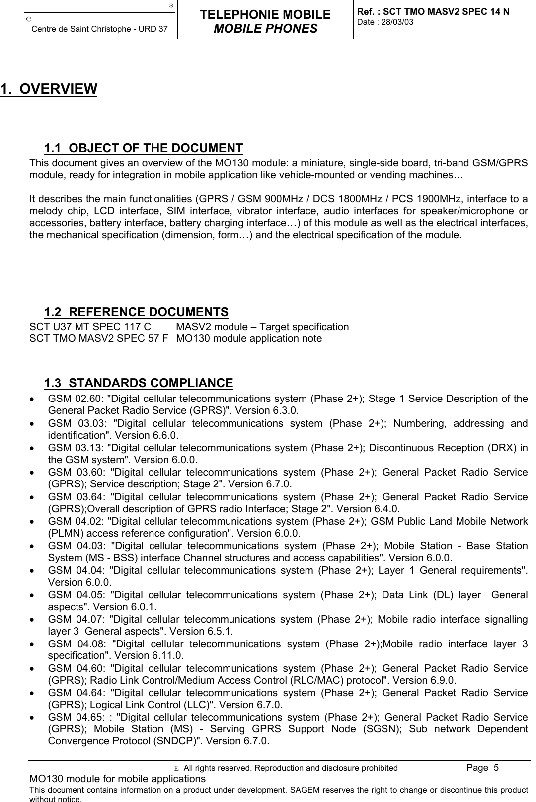 seCentre de Saint Christophe - URD 37TELEPHONIE MOBILEMOBILE PHONESRef. : SCT TMO MASV2 SPEC 14 NDate : 28/03/03E  All rights reserved. Reproduction and disclosure prohibited Page  5MO130 module for mobile applicationsThis document contains information on a product under development. SAGEM reserves the right to change or discontinue this productwithout notice.1. OVERVIEW1.1  OBJECT OF THE DOCUMENTThis document gives an overview of the MO130 module: a miniature, single-side board, tri-band GSM/GPRSmodule, ready for integration in mobile application like vehicle-mounted or vending machines…It describes the main functionalities (GPRS / GSM 900MHz / DCS 1800MHz / PCS 1900MHz, interface to amelody chip, LCD interface, SIM interface, vibrator interface, audio interfaces for speaker/microphone oraccessories, battery interface, battery charging interface…) of this module as well as the electrical interfaces,the mechanical specification (dimension, form…) and the electrical specification of the module.1.2 REFERENCE DOCUMENTSSCT U37 MT SPEC 117 C MASV2 module – Target specificationSCT TMO MASV2 SPEC 57 F MO130 module application note1.3 STANDARDS COMPLIANCE•  GSM 02.60: &quot;Digital cellular telecommunications system (Phase 2+); Stage 1 Service Description of theGeneral Packet Radio Service (GPRS)&quot;. Version 6.3.0.•  GSM 03.03: &quot;Digital cellular telecommunications system (Phase 2+); Numbering, addressing andidentification&quot;. Version 6.6.0.•  GSM 03.13: &quot;Digital cellular telecommunications system (Phase 2+); Discontinuous Reception (DRX) inthe GSM system&quot;. Version 6.0.0.•  GSM 03.60: &quot;Digital cellular telecommunications system (Phase 2+); General Packet Radio Service(GPRS); Service description; Stage 2&quot;. Version 6.7.0.•  GSM 03.64: &quot;Digital cellular telecommunications system (Phase 2+); General Packet Radio Service(GPRS);Overall description of GPRS radio Interface; Stage 2&quot;. Version 6.4.0.•  GSM 04.02: &quot;Digital cellular telecommunications system (Phase 2+); GSM Public Land Mobile Network(PLMN) access reference configuration&quot;. Version 6.0.0.•  GSM 04.03: &quot;Digital cellular telecommunications system (Phase 2+); Mobile Station - Base StationSystem (MS - BSS) interface Channel structures and access capabilities&quot;. Version 6.0.0.•  GSM 04.04: &quot;Digital cellular telecommunications system (Phase 2+); Layer 1 General requirements&quot;.Version 6.0.0.•  GSM 04.05: &quot;Digital cellular telecommunications system (Phase 2+); Data Link (DL) layer  Generalaspects&quot;. Version 6.0.1.•  GSM 04.07: &quot;Digital cellular telecommunications system (Phase 2+); Mobile radio interface signallinglayer 3  General aspects&quot;. Version 6.5.1.•  GSM 04.08: &quot;Digital cellular telecommunications system (Phase 2+);Mobile radio interface layer 3specification&quot;. Version 6.11.0.•  GSM 04.60: &quot;Digital cellular telecommunications system (Phase 2+); General Packet Radio Service(GPRS); Radio Link Control/Medium Access Control (RLC/MAC) protocol&quot;. Version 6.9.0.•  GSM 04.64: &quot;Digital cellular telecommunications system (Phase 2+); General Packet Radio Service(GPRS); Logical Link Control (LLC)&quot;. Version 6.7.0.•  GSM 04.65: : &quot;Digital cellular telecommunications system (Phase 2+); General Packet Radio Service(GPRS); Mobile Station (MS) - Serving GPRS Support Node (SGSN); Sub network DependentConvergence Protocol (SNDCP)&quot;. Version 6.7.0.