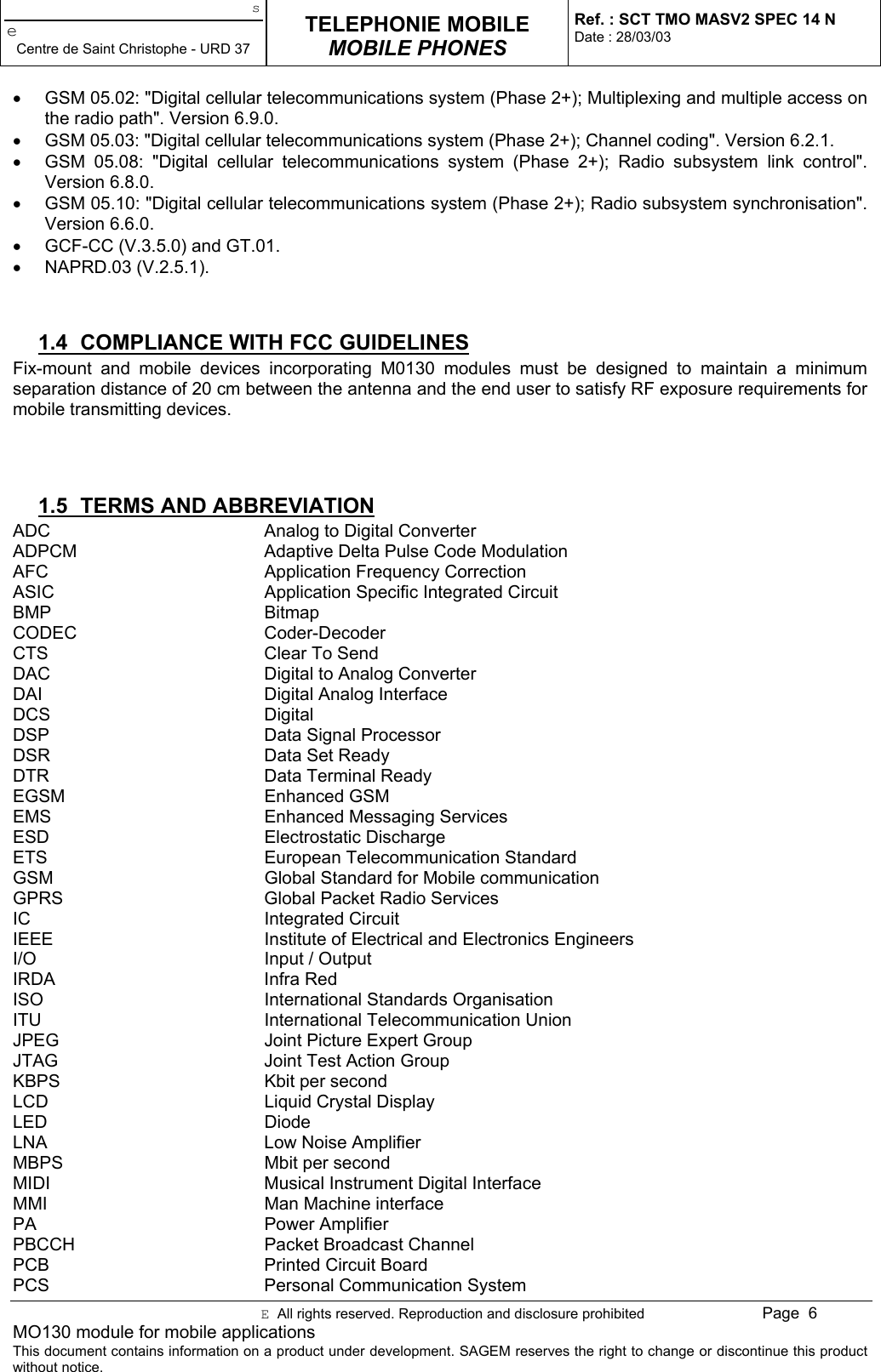 seCentre de Saint Christophe - URD 37TELEPHONIE MOBILEMOBILE PHONESRef. : SCT TMO MASV2 SPEC 14 NDate : 28/03/03E  All rights reserved. Reproduction and disclosure prohibited Page  6MO130 module for mobile applicationsThis document contains information on a product under development. SAGEM reserves the right to change or discontinue this productwithout notice.•  GSM 05.02: &quot;Digital cellular telecommunications system (Phase 2+); Multiplexing and multiple access onthe radio path&quot;. Version 6.9.0.•  GSM 05.03: &quot;Digital cellular telecommunications system (Phase 2+); Channel coding&quot;. Version 6.2.1.•  GSM 05.08: &quot;Digital cellular telecommunications system (Phase 2+); Radio subsystem link control&quot;.Version 6.8.0.•  GSM 05.10: &quot;Digital cellular telecommunications system (Phase 2+); Radio subsystem synchronisation&quot;.Version 6.6.0.•  GCF-CC (V.3.5.0) and GT.01.• NAPRD.03 (V.2.5.1).1.4  COMPLIANCE WITH FCC GUIDELINESFix-mount and mobile devices incorporating M0130 modules must be designed to maintain a minimumseparation distance of 20 cm between the antenna and the end user to satisfy RF exposure requirements formobile transmitting devices.1.5  TERMS AND ABBREVIATIONADC Analog to Digital ConverterADPCM Adaptive Delta Pulse Code ModulationAFC Application Frequency CorrectionASIC Application Specific Integrated CircuitBMP BitmapCODEC Coder-DecoderCTS Clear To SendDAC Digital to Analog ConverterDAI Digital Analog InterfaceDCS DigitalDSP Data Signal ProcessorDSR Data Set ReadyDTR Data Terminal ReadyEGSM Enhanced GSMEMS Enhanced Messaging ServicesESD Electrostatic DischargeETS European Telecommunication StandardGSM Global Standard for Mobile communicationGPRS Global Packet Radio ServicesIC Integrated CircuitIEEE Institute of Electrical and Electronics EngineersI/O Input / OutputIRDA Infra RedISO International Standards OrganisationITU International Telecommunication UnionJPEG Joint Picture Expert GroupJTAG Joint Test Action GroupKBPS Kbit per secondLCD Liquid Crystal DisplayLED DiodeLNA Low Noise AmplifierMBPS Mbit per secondMIDI Musical Instrument Digital InterfaceMMI Man Machine interfacePA Power AmplifierPBCCH Packet Broadcast ChannelPCB Printed Circuit BoardPCS Personal Communication System