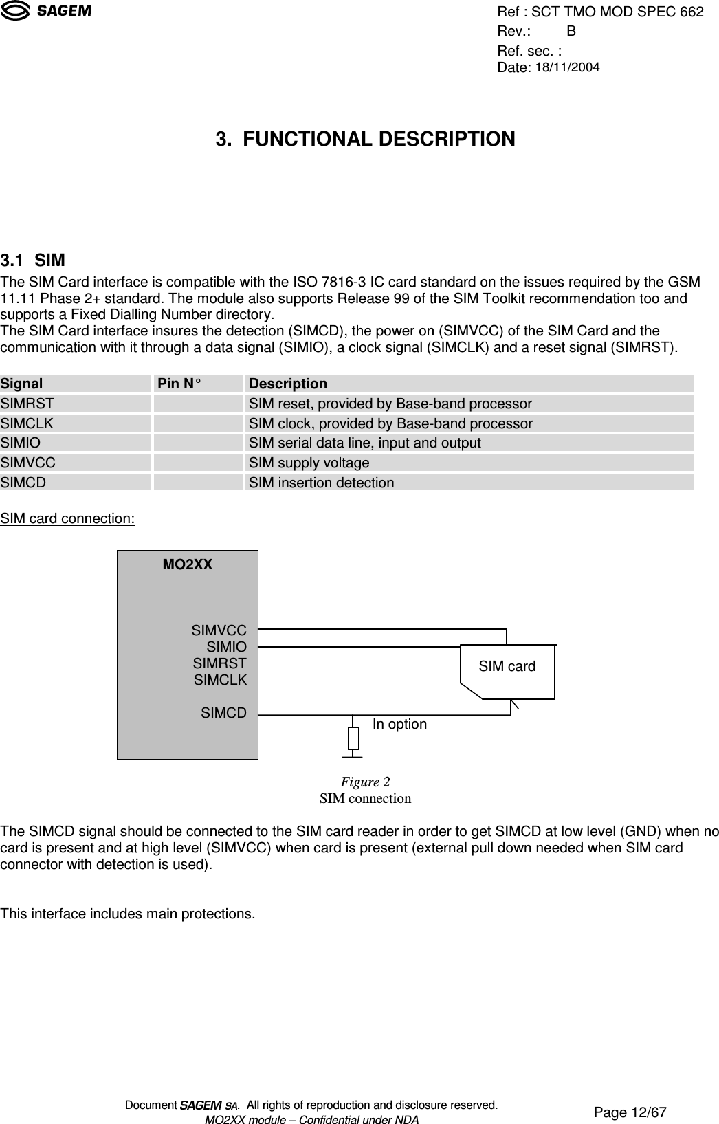 Ref : SCT TMO MOD SPEC 662Rev.: BRef. sec. :Date: 18/11/2004Document  .  All rights of reproduction and disclosure reserved.MO2XX module – Confidential under NDA Page 12/673. FUNCTIONAL DESCRIPTION3.1 SIMThe SIM Card interface is compatible with the ISO 7816-3 IC card standard on the issues required by the GSM11.11 Phase 2+ standard. The module also supports Release 99 of the SIM Toolkit recommendation too andsupports a Fixed Dialling Number directory.The SIM Card interface insures the detection (SIMCD), the power on (SIMVCC) of the SIM Card and thecommunication with it through a data signal (SIMIO), a clock signal (SIMCLK) and a reset signal (SIMRST).Signal Pin N° DescriptionSIMRST SIM reset, provided by Base-band processorSIMCLK SIM clock, provided by Base-band processorSIMIO SIM serial data line, input and outputSIMVCC SIM supply voltageSIMCD SIM insertion detectionSIM card connection:Figure 2SIM connectionThe SIMCD signal should be connected to the SIM card reader in order to get SIMCD at low level (GND) when nocard is present and at high level (SIMVCC) when card is present (external pull down needed when SIM cardconnector with detection is used).This interface includes main protections.MO2XXSIMVCCSIMIOSIMRSTSIMCLKSIMCDSIM cardIn option