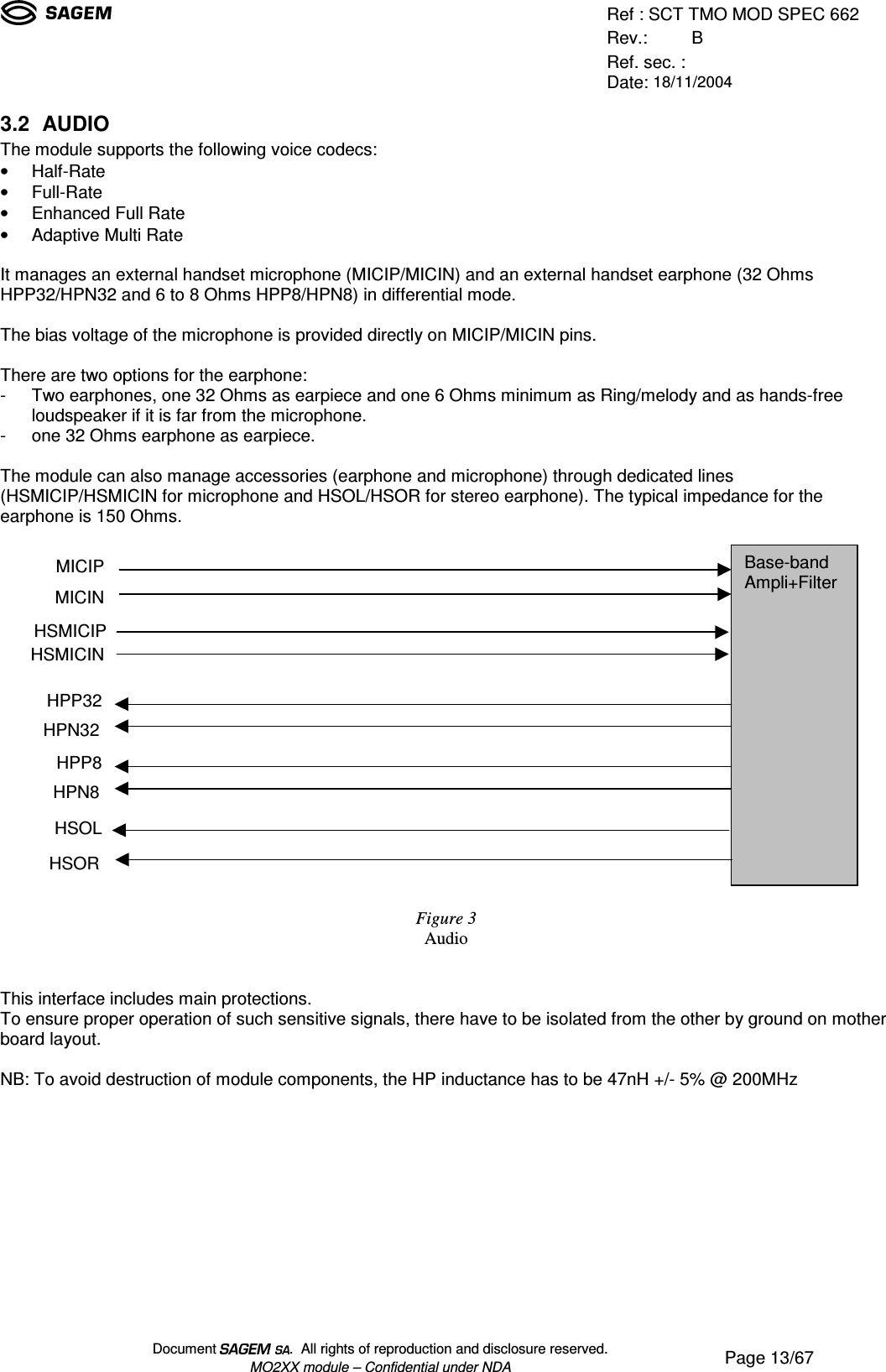 Ref : SCT TMO MOD SPEC 662Rev.: BRef. sec. :Date: 18/11/2004Document  .  All rights of reproduction and disclosure reserved.MO2XX module – Confidential under NDA Page 13/673.2 AUDIOThe module supports the following voice codecs:• Half-Rate• Full-Rate• Enhanced Full Rate• Adaptive Multi RateIt manages an external handset microphone (MICIP/MICIN) and an external handset earphone (32 OhmsHPP32/HPN32 and 6 to 8 Ohms HPP8/HPN8) in differential mode.The bias voltage of the microphone is provided directly on MICIP/MICIN pins.There are two options for the earphone:- Two earphones, one 32 Ohms as earpiece and one 6 Ohms minimum as Ring/melody and as hands-freeloudspeaker if it is far from the microphone.- one 32 Ohms earphone as earpiece.The module can also manage accessories (earphone and microphone) through dedicated lines(HSMICIP/HSMICIN for microphone and HSOL/HSOR for stereo earphone). The typical impedance for theearphone is 150 Ohms.Figure 3AudioThis interface includes main protections.To ensure proper operation of such sensitive signals, there have to be isolated from the other by ground on motherboard layout.NB: To avoid destruction of module components, the HP inductance has to be 47nH +/- 5% @ 200MHzBase-bandAmpli+FilterMICIPMICINHSMICIPPHSMICINHPP32HPN32HSORHSOLHPP8HPN8