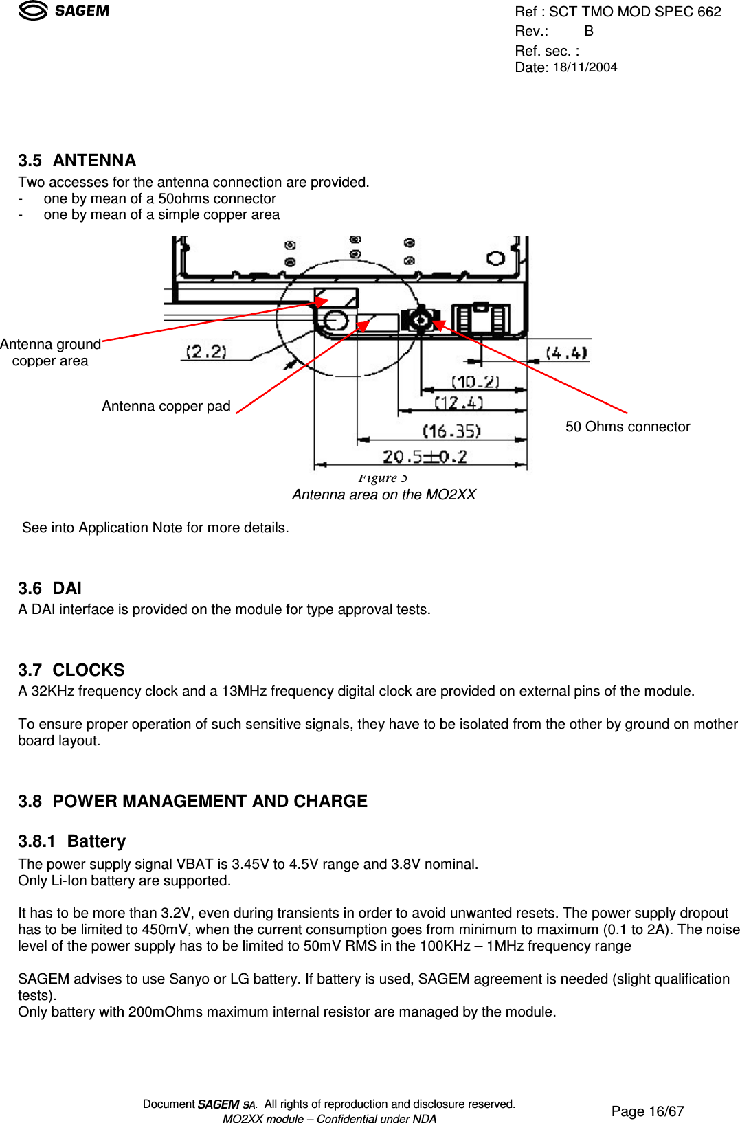 Ref : SCT TMO MOD SPEC 662Rev.: BRef. sec. :Date: 18/11/2004Document  .  All rights of reproduction and disclosure reserved.MO2XX module – Confidential under NDA Page 16/673.5 ANTENNATwo accesses for the antenna connection are provided.- one by mean of a 50ohms connector- one by mean of a simple copper areaFigure 5Antenna area on the MO2XX See into Application Note for more details.3.6 DAIA DAI interface is provided on the module for type approval tests.3.7 CLOCKSA 32KHz frequency clock and a 13MHz frequency digital clock are provided on external pins of the module.To ensure proper operation of such sensitive signals, they have to be isolated from the other by ground on motherboard layout.3.8 POWER MANAGEMENT AND CHARGE3.8.1 BatteryThe power supply signal VBAT is 3.45V to 4.5V range and 3.8V nominal.Only Li-Ion battery are supported.It has to be more than 3.2V, even during transients in order to avoid unwanted resets. The power supply dropouthas to be limited to 450mV, when the current consumption goes from minimum to maximum (0.1 to 2A). The noiselevel of the power supply has to be limited to 50mV RMS in the 100KHz – 1MHz frequency rangeSAGEM advises to use Sanyo or LG battery. If battery is used, SAGEM agreement is needed (slight qualificationtests).Only battery with 200mOhms maximum internal resistor are managed by the module.Antenna groundcopper areaAntenna copper pad50 Ohms connector