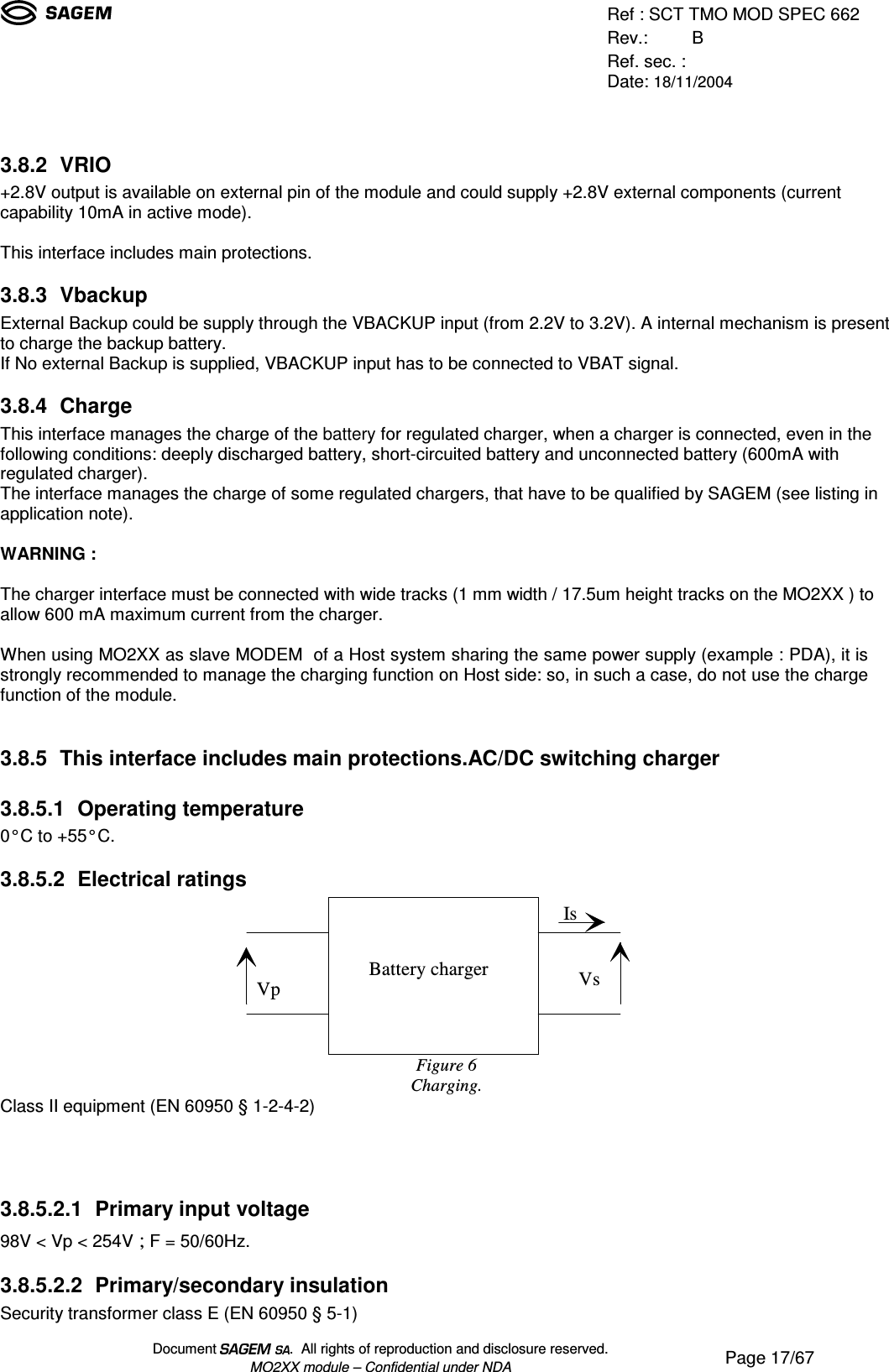 Ref : SCT TMO MOD SPEC 662Rev.: BRef. sec. :Date: 18/11/2004Document  .  All rights of reproduction and disclosure reserved.MO2XX module – Confidential under NDA Page 17/673.8.2 VRIO+2.8V output is available on external pin of the module and could supply +2.8V external components (currentcapability 10mA in active mode).This interface includes main protections.3.8.3 VbackupExternal Backup could be supply through the VBACKUP input (from 2.2V to 3.2V). A internal mechanism is presentto charge the backup battery.If No external Backup is supplied, VBACKUP input has to be connected to VBAT signal.3.8.4 ChargeThis interface manages the charge of the battery for regulated charger, when a charger is connected, even in thefollowing conditions: deeply discharged battery, short-circuited battery and unconnected battery (600mA withregulated charger).The interface manages the charge of some regulated chargers, that have to be qualified by SAGEM (see listing inapplication note).WARNING :The charger interface must be connected with wide tracks (1 mm width / 17.5um height tracks on the MO2XX ) toallow 600 mA maximum current from the charger.When using MO2XX as slave MODEM  of a Host system sharing the same power supply (example : PDA), it isstrongly recommended to manage the charging function on Host side: so, in such a case, do not use the chargefunction of the module.3.8.5 This interface includes main protections.AC/DC switching charger3.8.5.1 Operating temperature0°C to +55°C.3.8.5.2 Electrical ratingsVsIsVpBattery chargerFigure 6Charging.Class II equipment (EN 60950 § 1-2-4-2)3.8.5.2.1 Primary input voltage98V &lt; Vp &lt; 254V ; F = 50/60Hz.3.8.5.2.2 Primary/secondary insulationSecurity transformer class E (EN 60950 § 5-1)