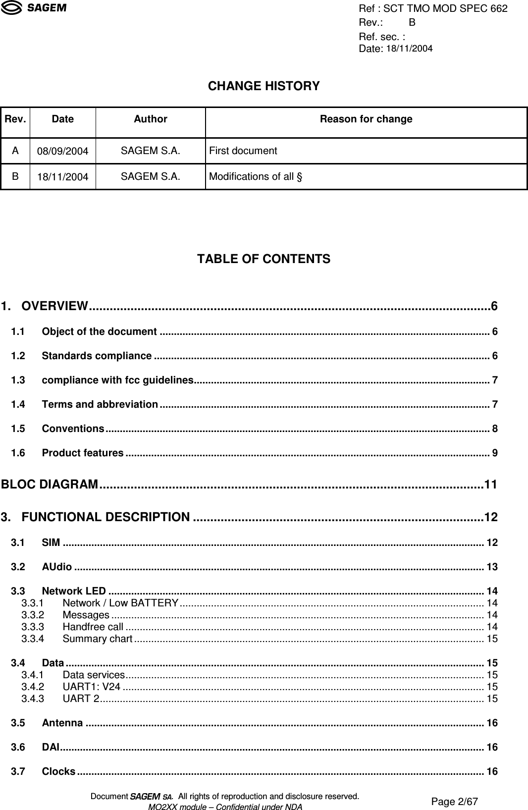 Ref : SCT TMO MOD SPEC 662Rev.: BRef. sec. :Date: 18/11/2004Document  .  All rights of reproduction and disclosure reserved.MO2XX module – Confidential under NDA Page 2/67CHANGE HISTORYRev.Date Author Reason for changeA08/09/2004 SAGEM S.A. First documentB18/11/2004 SAGEM S.A. Modifications of all §TABLE OF CONTENTS1. OVERVIEW....................................................................................................................61.1 Object of the document....................................................................................................................61.2 Standards compliance......................................................................................................................61.3 compliance with fcc guidelines........................................................................................................71.4 Terms and abbreviation....................................................................................................................71.5 Conventions.......................................................................................................................................81.6 Product features................................................................................................................................9BLOC DIAGRAM...............................................................................................................113. FUNCTIONAL DESCRIPTION....................................................................................123.1 SIM....................................................................................................................................................123.2 AUdio................................................................................................................................................133.3 Network LED....................................................................................................................................143.3.1 Network / Low BATTERY...........................................................................................................143.3.2 Messages...................................................................................................................................143.3.3 Handfree call..............................................................................................................................143.3.4 Summary chart...........................................................................................................................153.4 Data...................................................................................................................................................153.4.1 Data services..............................................................................................................................153.4.2 UART1: V24...............................................................................................................................153.4.3 UART 2.......................................................................................................................................153.5 Antenna............................................................................................................................................163.6 DAI.....................................................................................................................................................163.7 Clocks...............................................................................................................................................16