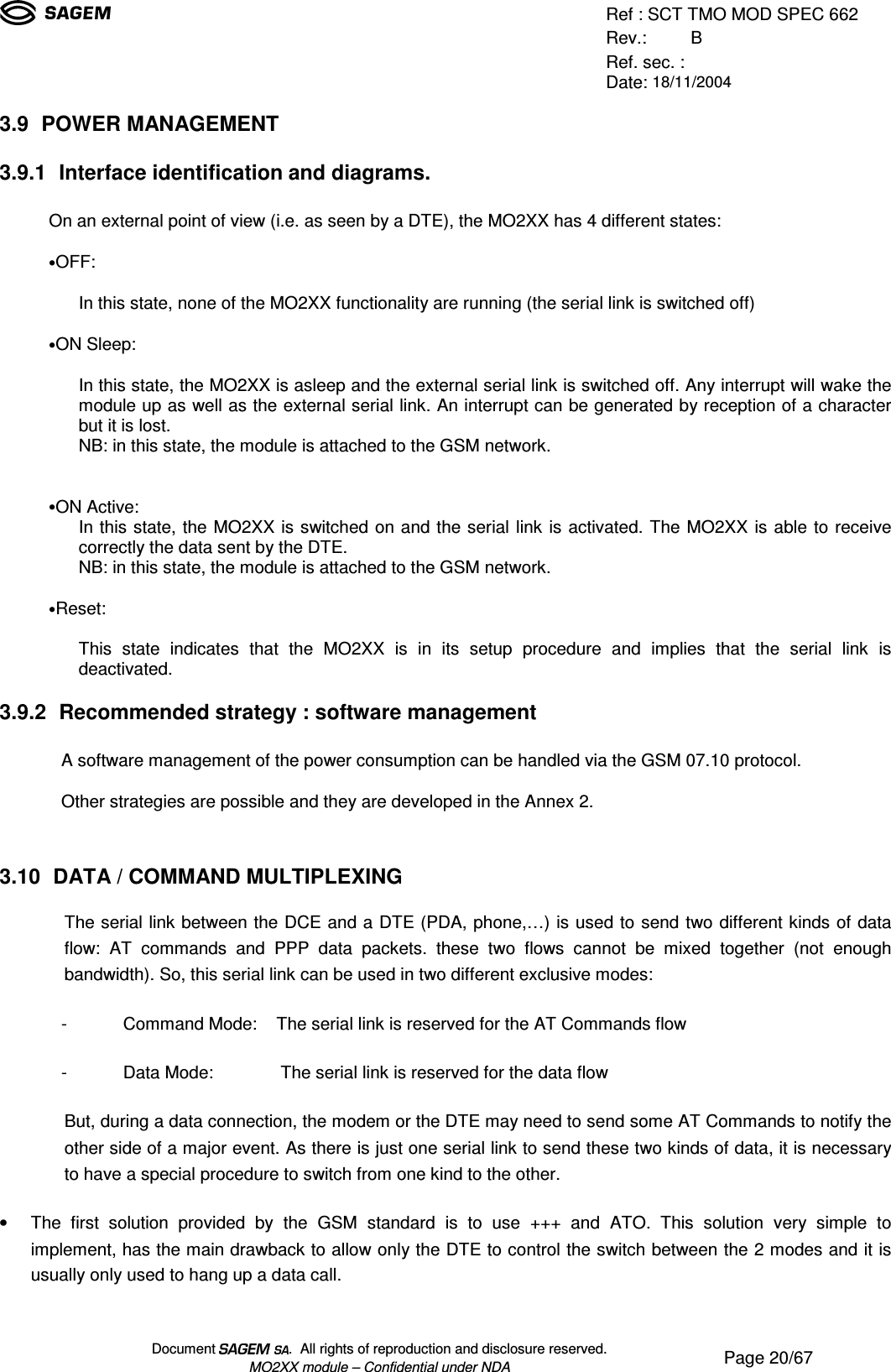 Ref : SCT TMO MOD SPEC 662Rev.: BRef. sec. :Date: 18/11/2004Document  .  All rights of reproduction and disclosure reserved.MO2XX module – Confidential under NDA Page 20/673.9 POWER MANAGEMENT3.9.1 Interface identification and diagrams.On an external point of view (i.e. as seen by a DTE), the MO2XX has 4 different states:• OFF:In this state, none of the MO2XX functionality are running (the serial link is switched off)• ON Sleep:In this state, the MO2XX is asleep and the external serial link is switched off. Any interrupt will wake themodule up as well as the external serial link. An interrupt can be generated by reception of a characterbut it is lost.NB: in this state, the module is attached to the GSM network.• ON Active:In this state, the MO2XX is switched on and the serial link is activated. The MO2XX is able to receivecorrectly the data sent by the DTE.NB: in this state, the module is attached to the GSM network.• Reset:This state indicates that the MO2XX is in its setup procedure and implies that the serial link isdeactivated.3.9.2 Recommended strategy : software managementA software management of the power consumption can be handled via the GSM 07.10 protocol.Other strategies are possible and they are developed in the Annex 2.3.10 DATA / COMMAND MULTIPLEXINGThe serial link between the DCE and a DTE (PDA, phone,…) is used to send two different kinds of dataflow: AT commands and PPP data packets. these two flows cannot be mixed together (not enoughbandwidth). So, this serial link can be used in two different exclusive modes:- Command Mode:    The serial link is reserved for the AT Commands flow- Data Mode:        The serial link is reserved for the data flowBut, during a data connection, the modem or the DTE may need to send some AT Commands to notify theother side of a major event. As there is just one serial link to send these two kinds of data, it is necessaryto have a special procedure to switch from one kind to the other.• The first solution provided by the GSM standard is to use +++ and ATO. This solution very simple toimplement, has the main drawback to allow only the DTE to control the switch between the 2 modes and it isusually only used to hang up a data call.