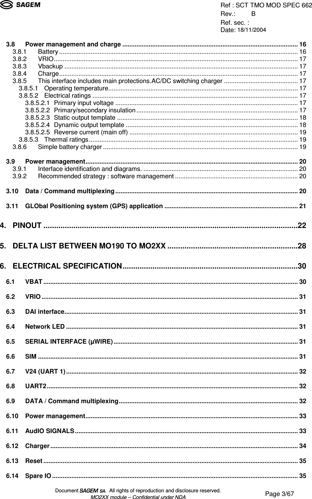 Ref : SCT TMO MOD SPEC 662Rev.: BRef. sec. :Date: 18/11/2004Document  .  All rights of reproduction and disclosure reserved.MO2XX module – Confidential under NDA Page 3/673.8 Power management and charge....................................................................................................163.8.1 Battery........................................................................................................................................163.8.2 VRIO...........................................................................................................................................173.8.3 Vbackup.....................................................................................................................................173.8.4 Charge........................................................................................................................................173.8.5 This interface includes main protections.AC/DC switching charger..........................................173.8.5.1 Operating temperature............................................................................................................173.8.5.2 Electrical ratings.....................................................................................................................173.8.5.2.1 Primary input voltage........................................................................................................173.8.5.2.2 Primary/secondary insulation............................................................................................173.8.5.2.3 Static output template.......................................................................................................183.8.5.2.4 Dynamic output template..................................................................................................183.8.5.2.5 Reverse current (main off)................................................................................................193.8.5.3 Thermal ratings.......................................................................................................................193.8.6 Simple battery charger...............................................................................................................193.9 Power management.........................................................................................................................203.9.1 Interface identification and diagrams.........................................................................................203.9.2 Recommended strategy : software management......................................................................203.10 Data / Command multiplexing........................................................................................................203.11 GLObal Positioning system (GPS) application............................................................................214. PINOUT.......................................................................................................................225. DELTA LIST BETWEEN MO190 TO MO2XX.............................................................286. ELECTRICAL SPECIFICATION..................................................................................306.1 VBAT.................................................................................................................................................306.2 VRIO..................................................................................................................................................316.3 DAI interface.....................................................................................................................................316.4 Network LED....................................................................................................................................316.5 SERIAL INTERFACE (µWIRE).........................................................................................................316.6 SIM....................................................................................................................................................316.7 V24 (UART 1)....................................................................................................................................326.8 UART2...............................................................................................................................................326.9 DATA / Command multiplexing......................................................................................................326.10 Power management.........................................................................................................................336.11 AudIO SIGNALS...............................................................................................................................336.12 Charger.............................................................................................................................................346.13 Reset.................................................................................................................................................356.14 Spare IO............................................................................................................................................35