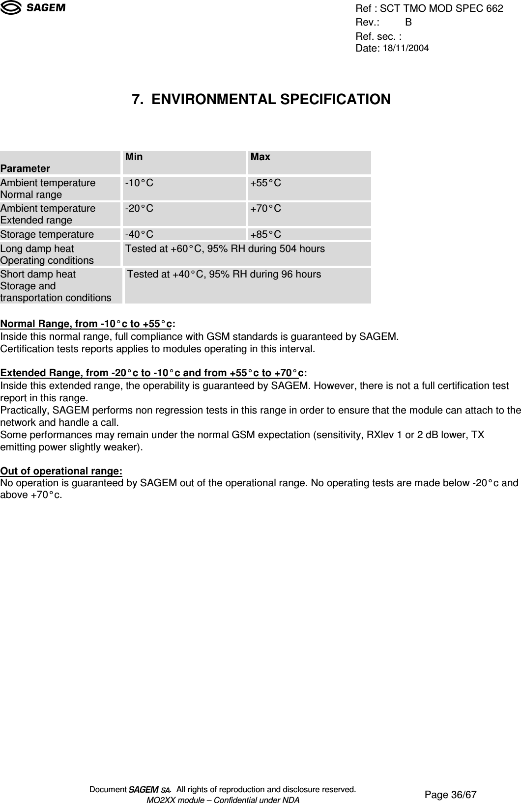 Ref : SCT TMO MOD SPEC 662Rev.: BRef. sec. :Date: 18/11/2004Document  .  All rights of reproduction and disclosure reserved.MO2XX module – Confidential under NDA Page 36/677. ENVIRONMENTAL SPECIFICATIONParameter Min MaxAmbient temperatureNormal range -10°C +55°CAmbient temperatureExtended range -20°C +70°CStorage temperature -40°C +85°CLong damp heatOperating conditions Tested at +60°C, 95% RH during 504 hoursShort damp heatStorage andtransportation conditionsTested at +40°C, 95% RH during 96 hoursNormal Range, from -10°c to +55°c:Inside this normal range, full compliance with GSM standards is guaranteed by SAGEM.Certification tests reports applies to modules operating in this interval.Extended Range, from -20°c to -10°c and from +55°c to +70°c:Inside this extended range, the operability is guaranteed by SAGEM. However, there is not a full certification testreport in this range.Practically, SAGEM performs non regression tests in this range in order to ensure that the module can attach to thenetwork and handle a call.Some performances may remain under the normal GSM expectation (sensitivity, RXlev 1 or 2 dB lower, TXemitting power slightly weaker).Out of operational range:No operation is guaranteed by SAGEM out of the operational range. No operating tests are made below -20°c andabove +70°c.