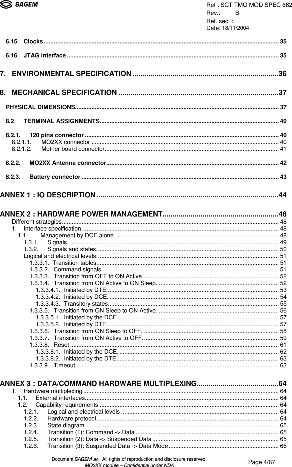 Ref : SCT TMO MOD SPEC 662Rev.: BRef. sec. :Date: 18/11/2004Document  .  All rights of reproduction and disclosure reserved.MO2XX module – Confidential under NDA Page 4/676.15 Clocks...............................................................................................................................................356.16 JTAG interface.................................................................................................................................357. ENVIRONMENTAL SPECIFICATION.........................................................................368. MECHANICAL SPECIFICATION................................................................................37PHYSICAL DIMENSIONS............................................................................................................................378.2 TERMINAL ASSIGNMENTS.............................................................................................................408.2.1. 120 pins connector......................................................................................................................408.2.1.1. MO2XX connector..................................................................................................................408.2.1.2. Mother board connector..........................................................................................................418.2.2. MO2XX Antenna connector.........................................................................................................428.2.3. Battery connector........................................................................................................................43ANNEX 1 : IO DESCRIPTION...........................................................................................44ANNEX 2 : HARDWARE POWER MANAGEMENT..........................................................48Different strategies....................................................................................................................................481. Interface specification........................................................................................................................481.1    Management by DCE alone....................................................................................................481.3.1. Signals................................................................................................................................491.3.2. Signals and states...............................................................................................................50Logical and electrical levels:..............................................................................................................511.3.3.1.  Transition tables...............................................................................................................511.3.3.2. Command signals............................................................................................................511.3.3.3. Transition from OFF to ON Active...................................................................................521.3.3.4. Transition from ON Active to ON Sleep..........................................................................521.3.3.4.1. Initiated by DTE.........................................................................................................531.3.3.4.2. Initiated by DCE........................................................................................................541.3.3.4.3. Transitory states........................................................................................................551.3.3.5. Transition from ON Sleep to ON Active..........................................................................561.3.3.5.1. Initiated by the DCE..................................................................................................571.3.3.5.2. Initiated by DTE.........................................................................................................571.3.3.6. Transition from ON Sleep to OFF...................................................................................581.3.3.7. Transition from ON Active to OFF...................................................................................591.3.3.8. Reset...............................................................................................................................611.3.3.8.1. Initiated by the DCE..................................................................................................621.3.3.8.2. Initiated by the DTE...................................................................................................631.3.3.9. Timeout............................................................................................................................63ANNEX 3 : DATA/COMMAND HARDWARE MULTIPLEXING.........................................641. Hardware multiplexing.......................................................................................................................641.1. External interfaces......................................................................................................................641.2. Capability requirements.............................................................................................................641.2.1. Logical and electrical levels................................................................................................641.2.2. Hardware protocol...............................................................................................................641.2.3. State diagram......................................................................................................................651.2.4. Transition (1): Command -&gt; Data.......................................................................................651.2.5. Transition (2): Data -&gt; Suspended Data.............................................................................651.2.6. Transition (3): Suspended Data -&gt; Data Mode...................................................................66