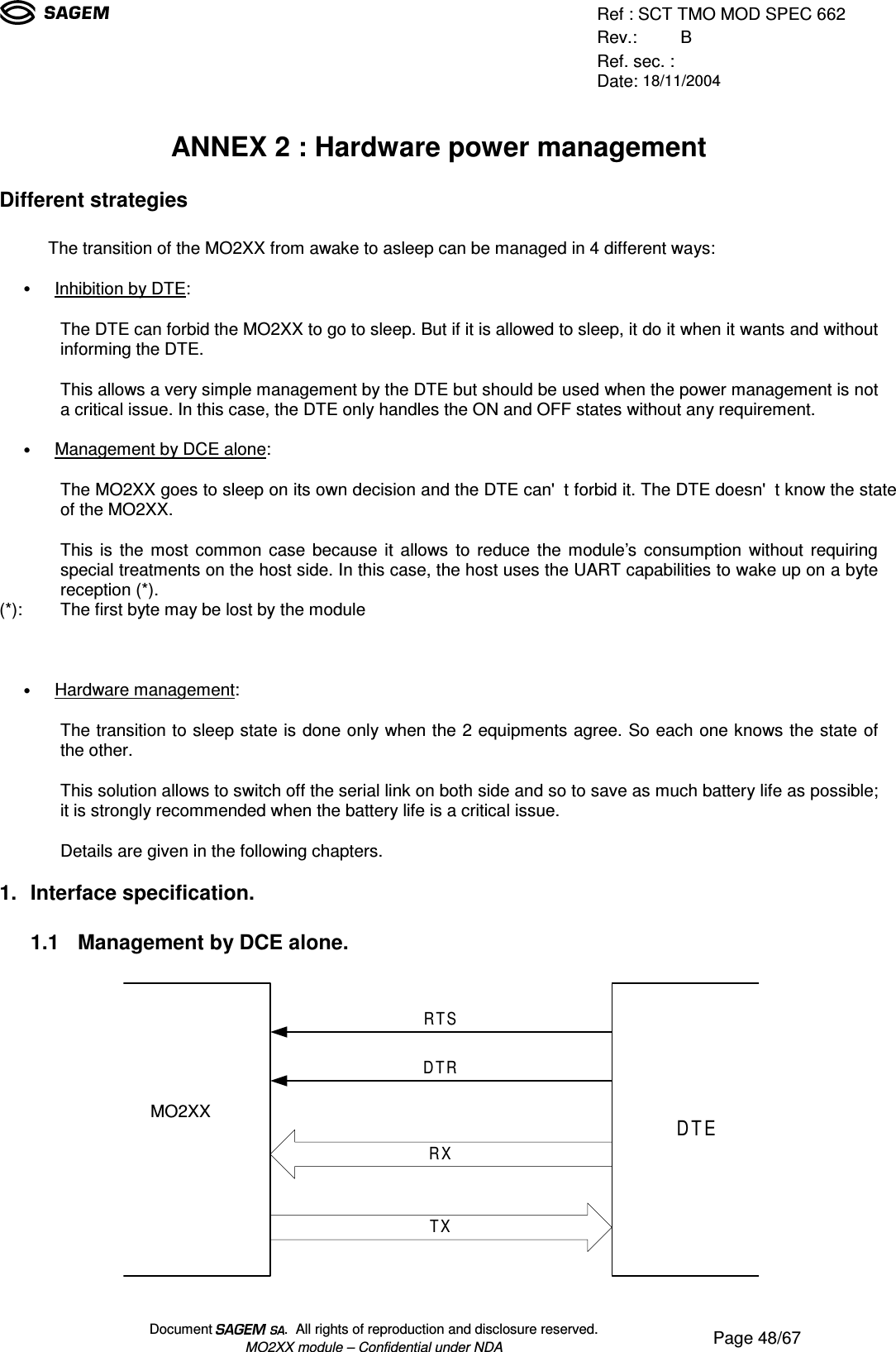 Ref : SCT TMO MOD SPEC 662Rev.: BRef. sec. :Date: 18/11/2004Document  .  All rights of reproduction and disclosure reserved.MO2XX module – Confidential under NDA Page 48/67ANNEX 2 : Hardware power managementDifferent strategiesThe transition of the MO2XX from awake to asleep can be managed in 4 different ways:• Inhibition by DTE:The DTE can forbid the MO2XX to go to sleep. But if it is allowed to sleep, it do it when it wants and withoutinforming the DTE.This allows a very simple management by the DTE but should be used when the power management is nota critical issue. In this case, the DTE only handles the ON and OFF states without any requirement.• Management by DCE alone:The MO2XX goes to sleep on its own decision and the DTE can&apos;t forbid it. The DTE doesn&apos;t know the stateof the MO2XX.This is the most common case because it allows to reduce the module’s consumption without requiringspecial treatments on the host side. In this case, the host uses the UART capabilities to wake up on a bytereception (*).(*): The first byte may be lost by the module• Hardware management:The transition to sleep state is done only when the 2 equipments agree. So each one knows the state ofthe other.This solution allows to switch off the serial link on both side and so to save as much battery life as possible;it is strongly recommended when the battery life is a critical issue.Details are given in the following chapters.1. Interface specification.1.1   Management by DCE alone.MO190DTETXRXRTSDTRMO2XX