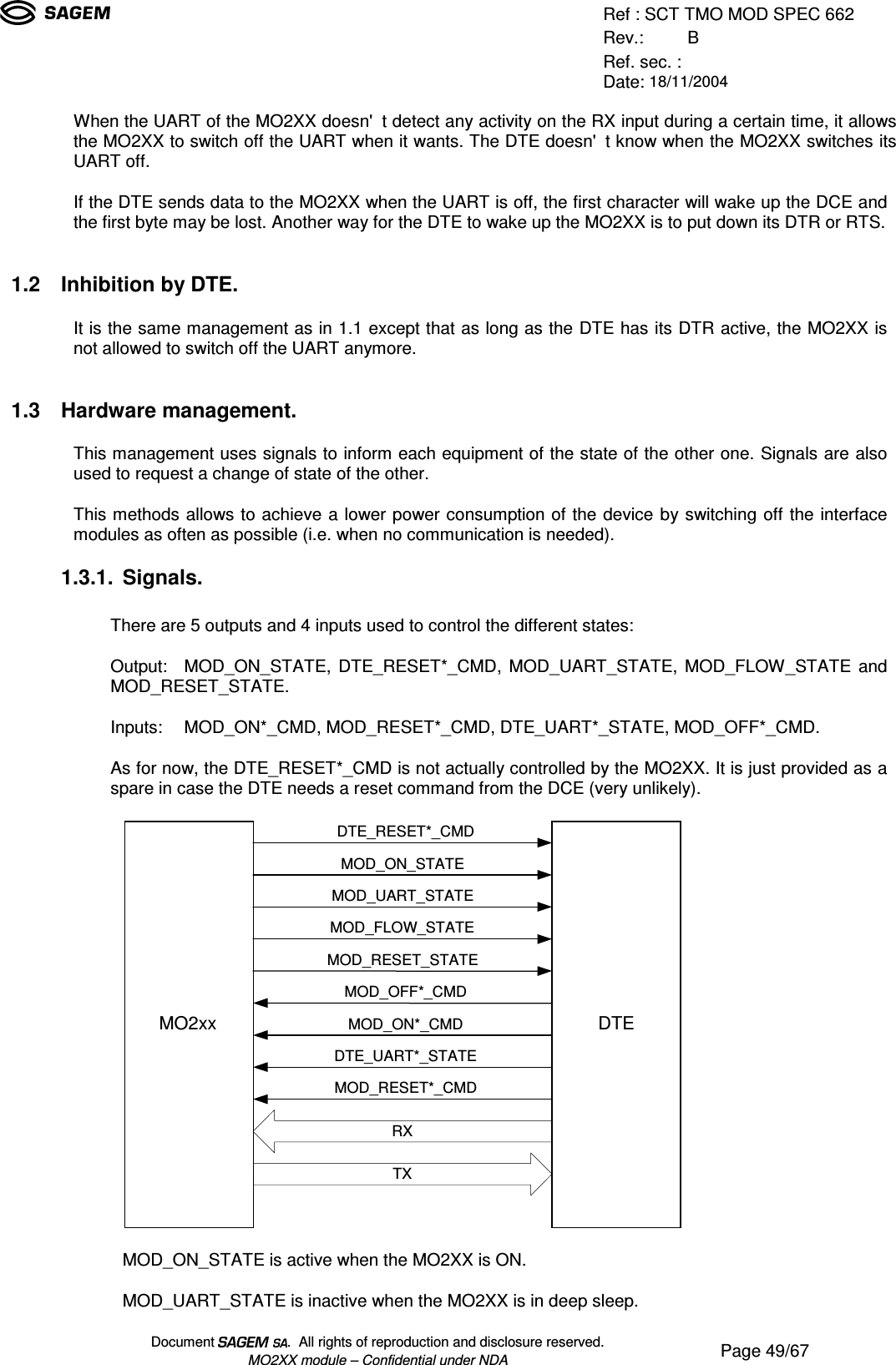 Ref : SCT TMO MOD SPEC 662Rev.: BRef. sec. :Date: 18/11/2004Document  .  All rights of reproduction and disclosure reserved.MO2XX module – Confidential under NDA Page 49/67When the UART of the MO2XX doesn&apos;t detect any activity on the RX input during a certain time, it allowsthe MO2XX to switch off the UART when it wants. The DTE doesn&apos;t know when the MO2XX switches itsUART off.If the DTE sends data to the MO2XX when the UART is off, the first character will wake up the DCE andthe first byte may be lost. Another way for the DTE to wake up the MO2XX is to put down its DTR or RTS.  1.2 Inhibition by DTE.It is the same management as in 1.1 except that as long as the DTE has its DTR active, the MO2XX isnot allowed to switch off the UART anymore.  1.3 Hardware management.This management uses signals to inform each equipment of the state of the other one. Signals are alsoused to request a change of state of the other.This methods allows to achieve a lower power consumption of the device by switching off the interfacemodules as often as possible (i.e. when no communication is needed).1.3.1. Signals.There are 5 outputs and 4 inputs used to control the different states:Output: MOD_ON_STATE, DTE_RESET*_CMD, MOD_UART_STATE, MOD_FLOW_STATE andMOD_RESET_STATE.Inputs: MOD_ON*_CMD, MOD_RESET*_CMD, DTE_UART*_STATE, MOD_OFF*_CMD.As for now, the DTE_RESET*_CMD is not actually controlled by the MO2XX. It is just provided as aspare in case the DTE needs a reset command from the DCE (very unlikely).MOD_ON_STATEMOD_UART_STATEMOD_FLOW_STATEMOD_RESET_STATEMOD_OFF*_CMDDTE_UART*_STATEMOD_RESET*_CMDMOD_ON*_CMDRXTXDTE_RESET*_CMDMO2xxDTEMOD_ON_STATE is active when the MO2XX is ON.MOD_UART_STATE is inactive when the MO2XX is in deep sleep.