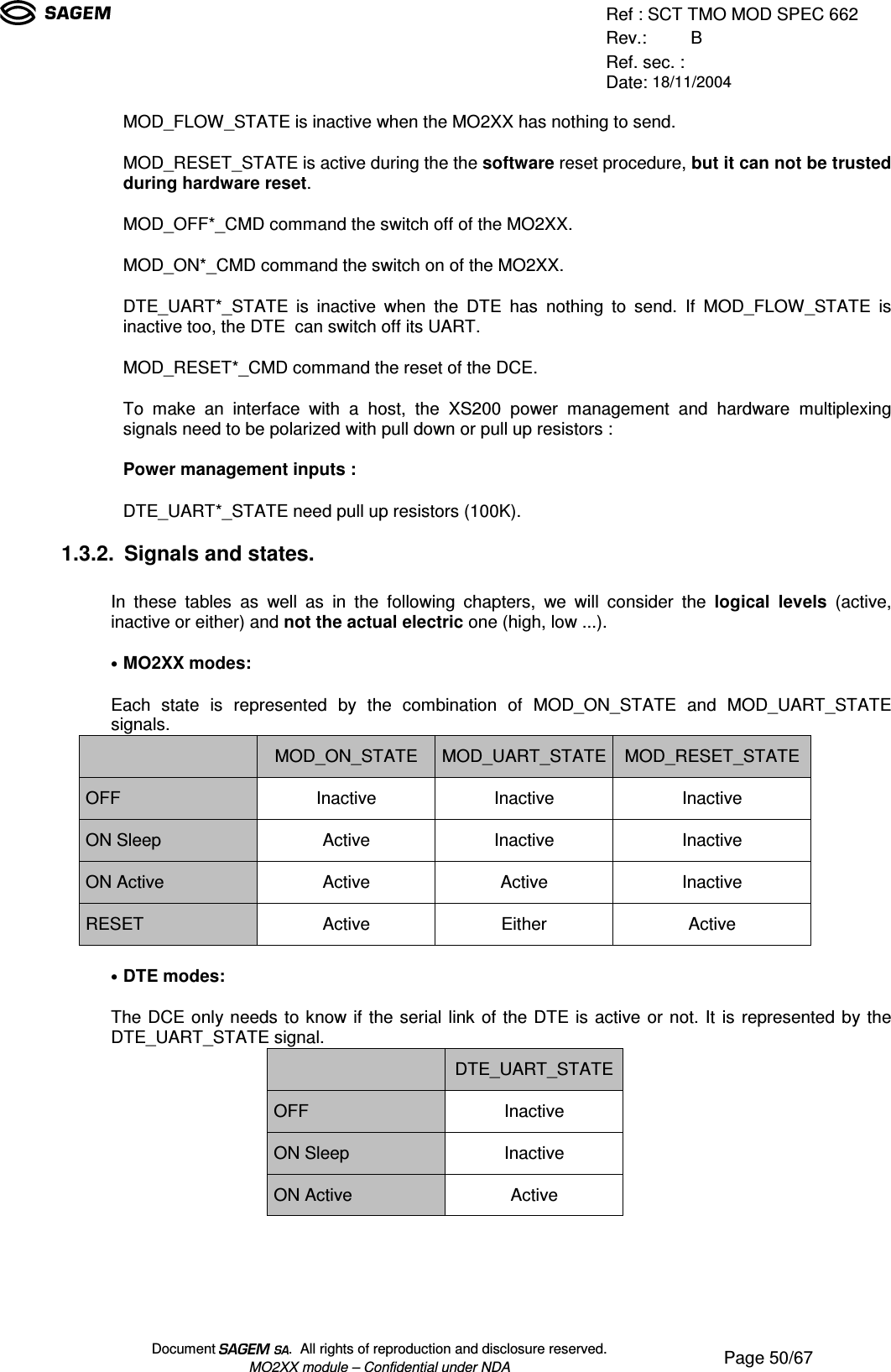 Ref : SCT TMO MOD SPEC 662Rev.: BRef. sec. :Date: 18/11/2004Document  .  All rights of reproduction and disclosure reserved.MO2XX module – Confidential under NDA Page 50/67MOD_FLOW_STATE is inactive when the MO2XX has nothing to send.MOD_RESET_STATE is active during the the software reset procedure, but it can not be trustedduring hardware reset.MOD_OFF*_CMD command the switch off of the MO2XX.MOD_ON*_CMD command the switch on of the MO2XX.DTE_UART*_STATE is inactive when the DTE has nothing to send. If MOD_FLOW_STATE isinactive too, the DTE  can switch off its UART.MOD_RESET*_CMD command the reset of the DCE.To make an interface with a host, the XS200 power management and hardware multiplexingsignals need to be polarized with pull down or pull up resistors :Power management inputs :DTE_UART*_STATE need pull up resistors (100K).1.3.2. Signals and states.In these tables as well as in the following chapters, we will consider the logical levels (active,inactive or either) and not the actual electric one (high, low ...).• MO2XX modes:Each state is represented by the combination of MOD_ON_STATE and MOD_UART_STATEsignals.MOD_ON_STATEMOD_UART_STATEMOD_RESET_STATEOFF Inactive Inactive InactiveON Sleep Active Inactive InactiveON Active Active Active InactiveRESET Active Either Active• DTE modes:The DCE only needs to know if the serial link of the DTE is active or not. It is represented by theDTE_UART_STATE signal.DTE_UART_STATEOFF InactiveON Sleep InactiveON Active Active